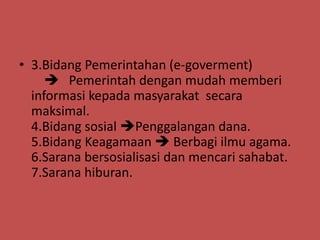 • 3.Bidang Pemerintahan (e-goverment)
      Pemerintah dengan mudah memberi
  informasi kepada masyarakat secara
  maksimal.
  4.Bidang sosial Penggalangan dana.
  5.Bidang Keagamaan  Berbagi ilmu agama.
  6.Sarana bersosialisasi dan mencari sahabat.
  7.Sarana hiburan.
 