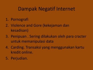 Dampak Negatif Internet
1. Pornografi
2. Violence and Gore (kekejaman dan
   kesadisan)
3. Penipuan . Sering dilakukan oleh para cracter
   untuk memanipulasi data
4. Carding. Transaksi yang menggunakan kartu
   kredit online.
5. Perjudian.
 