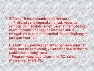 • 5.Telnet( Telecommunication Network)
     Protokol yang digunakan untuk keperluan
  remote login adalah Telnet. Layanan remote login
  memungkinkan pengguna internet untuk
  mengakses ke sebuah terminal dalam lingkungan
  jaringan internet.
  6. Chatting = percakapan antar pemakai internet
  yang saat itu terhubung ke internet dan berbicara
  pada saluran yang sama.
    Program yang digunakan = m IRC, Yahoo
  Messenger, MSN ,DLL.
 