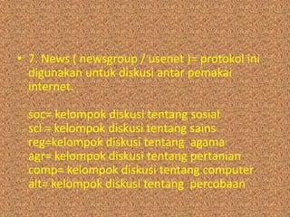 • 7. News ( newsgroup / usenet )= protokol ini
  digunakan untuk diskusi antar pemakai
  internet.

  soc= kelompok diskusi tentang sosial
  scl = kelompok diskusi tentang sains
  reg=kelompok diskusi tentang agama
  agr= kelompok diskusi tentang pertanian
  comp= kelompok diskusi tentang computer
  alt= kelompok diskusi tentang percobaan
 