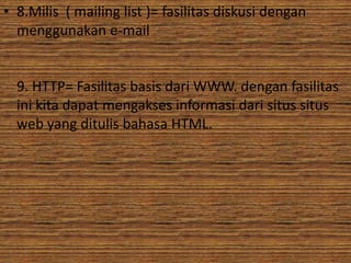 • 8.Milis ( mailing list )= fasilitas diskusi dengan
  menggunakan e-mail


  9. HTTP= Fasilitas basis dari WWW. dengan fasilitas
  ini kita dapat mengakses informasi dari situs situs
  web yang ditulis bahasa HTML.
 