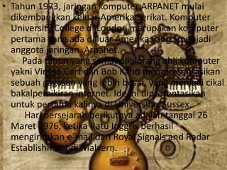 • Tahun 1973, jaringan komputer ARPANET mulai
  dikembangkan keluar Amerika Serikat. Komputer
  University College di London merupakan komputer
  pertama yang ada di luar Amerika yang menjadi
  anggota jaringan Arpanet.
     Pada tahun yang sama, dua orang ahli komputer
  yakni Vinton Cerf dan Bob Kahn mempresentasikan
  sebuah gagasan yang lebih besar, yang menjadi cikal
  bakalpemikiran internet. Ide ini dipresentasikan
  untuk pertama kalinya di Universitas Sussex.
     Hari bersejarah berikutnya adalah tanggal 26
  Maret 1976, ketika Ratu Inggris berhasil
  mengirimkan e-mail dari Royal Signals and Radar
  Establishment di Malvern.
 