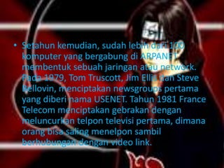 • Setahun kemudian, sudah lebih dari 100
  komputer yang bergabung di ARPANET
  membentuk sebuah jaringan atau network.
  Pada 1979, Tom Truscott, Jim Ellis dan Steve
  Bellovin, menciptakan newsgroups pertama
  yang diberi nama USENET. Tahun 1981 France
  Telecom menciptakan gebrakan dengan
  meluncurkan telpon televisi pertama, dimana
  orang bisa saling menelpon sambil
  berhubungan dengan video link.
 