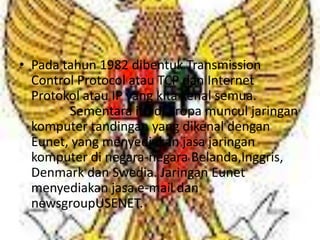 • Pada tahun 1982 dibentuk Transmission
  Control Protocol atau TCP dan Internet
  Protokol atau IP yang kita kenal semua.
        Sementara itu di Eropa muncul jaringan
  komputer tandingan yang dikenal dengan
  Eunet, yang menyediakan jasa jaringan
  komputer di negara-negara Belanda,Inggris,
  Denmark dan Swedia. Jaringan Eunet
  menyediakan jasa e-mail dan
  newsgroupUSENET.
 