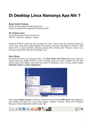 Di Desktop Linux Namanya Apa Nih ?
Romi Satria Wahono
Pendiri dan Koordinator IlmuKomputer.Com
Peneliti Lembaga Ilmu Pengetahuan Indonesia (LIPI)

M. Choirul Amri
Asisten Koordinator IlmuKomputer.Com
DBA PT. Nobi Putra Angkasa – Jakarta


Pengguna Windows yang baru saja bermigrasi ke Linux, begitu Login dan masuk ke Desktop di
Linux, yang sering dicari adalah padanan fitur desktop yang biasa digunakan di Windows. Pada
tulisan kali ini, akan dijelaskan beberapa padanan fitur desktop dasar Windows untuk Linux,
khususnya untuk KDE Desktop di Mandrake Linux.


Start Menu
Kita mulai dari fitur yang sering kita pakai, yaitu Start Menu. Start Menu pada Linux terletak di
tempat yang sama dengan Windows, yaitu di sebelah pojok kiri bawah. Apabila kita klik akan
muncul menu-menu aplikasi yang telah kita install. Di Mandrake Linux, ini biasa disebut dengan
Mandrake Menu atau Start Applications.




Mirip dengan Quick Launch di Windows, Start Menu terletak dalam KDE Panel yang didalamnya
juga terdapat ikon-ikon lain yang sering dipakai, misalnya: Konsole, Home (File Manager),
Konqueror, Kmail, Mandrake Control Center, dsb.




                                                                                             1
 