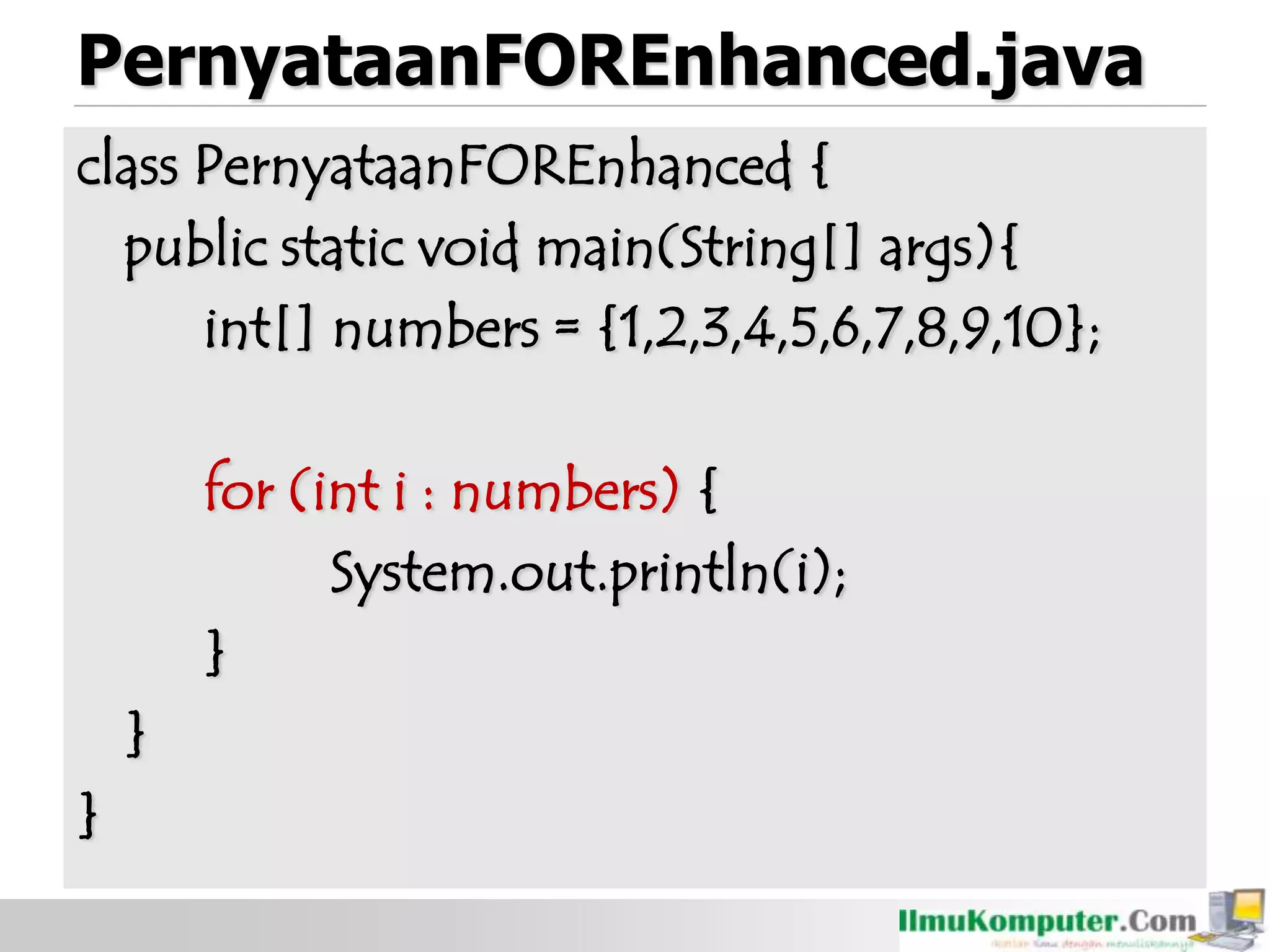 PernyataanFOREnhanced.java
class PernyataanFOREnhanced {
public static void main(String[] args){
int[] numbers = {1,2,3,4,5,6,7,8,9,10};
for (int i : numbers) {
System.out.println(i);
}
}
}
 