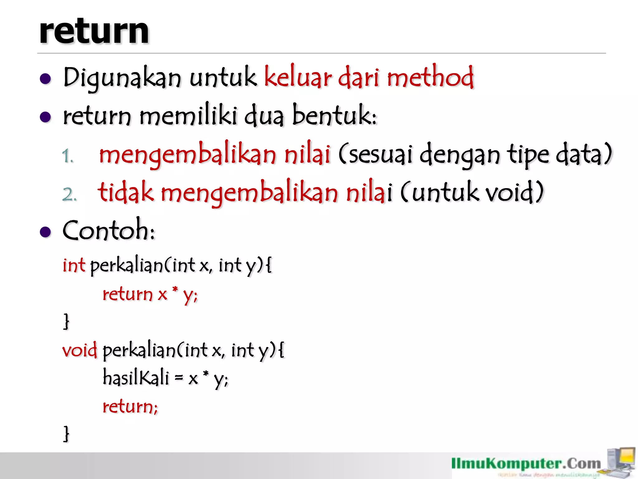 return
 Digunakan untuk keluar dari method
 return memiliki dua bentuk:
1. mengembalikan nilai (sesuai dengan tipe data)
2. tidak mengembalikan nilai (untuk void)
 Contoh:
int perkalian(int x, int y){
return x * y;
}
void perkalian(int x, int y){
hasilKali = x * y;
return;
}
 