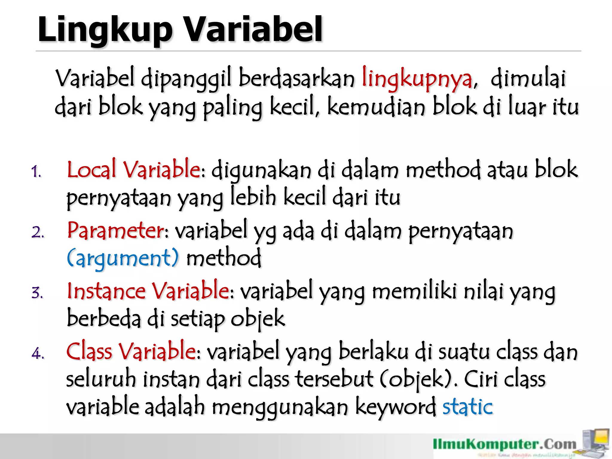 Lingkup Variabel
Variabel dipanggil berdasarkan lingkupnya, dimulai
dari blok yang paling kecil, kemudian blok di luar itu
1. Local Variable: digunakan di dalam method atau blok
pernyataan yang lebih kecil dari itu
2. Parameter: variabel yg ada di dalam pernyataan
(argument) method
3. Instance Variable: variabel yang memiliki nilai yang
berbeda di setiap objek
4. Class Variable: variabel yang berlaku di suatu class dan
seluruh instan dari class tersebut (objek). Ciri class
variable adalah menggunakan keyword static
 