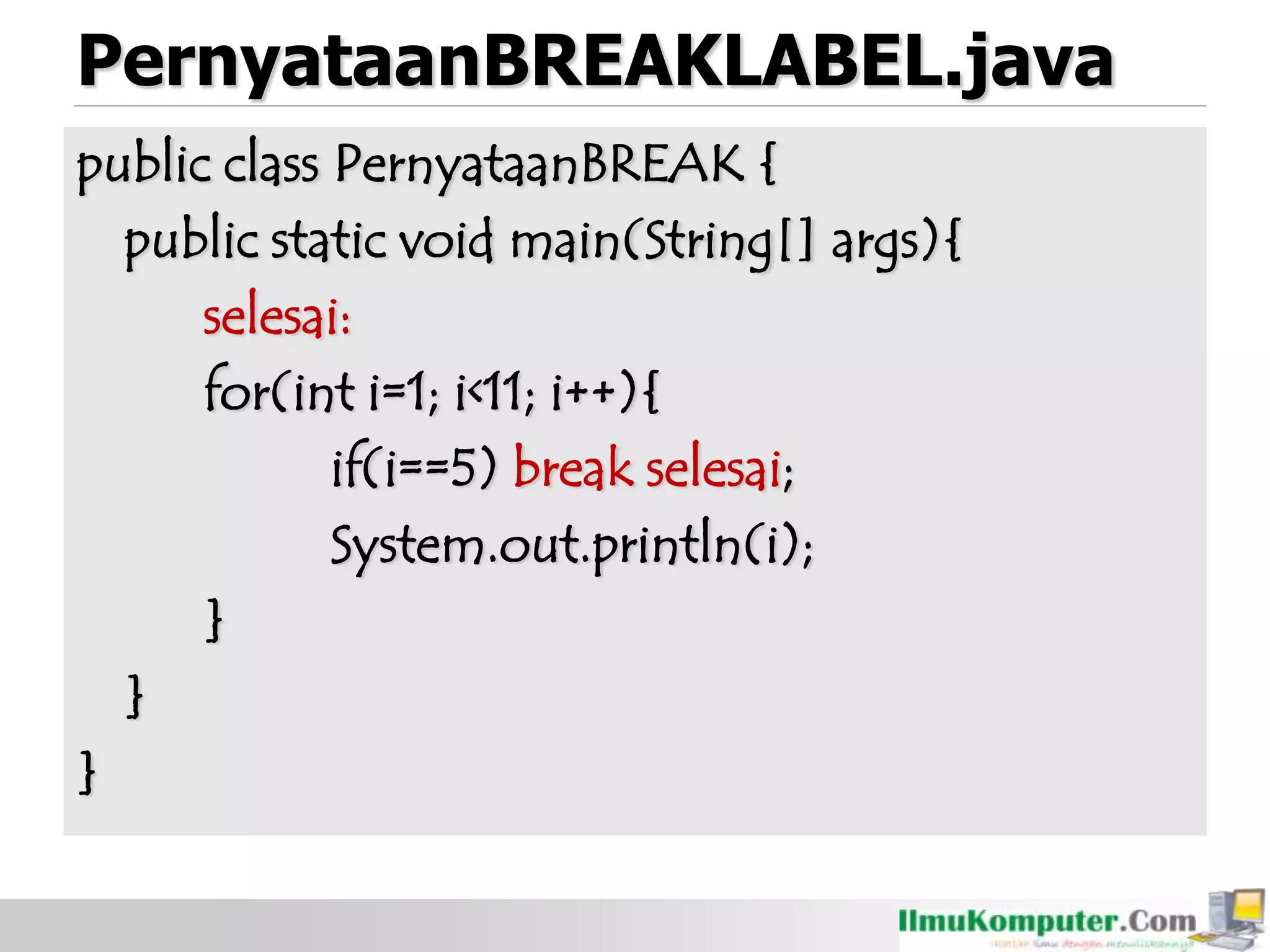 PernyataanBREAKLABEL.java
public class PernyataanBREAK {
public static void main(String[] args){
selesai:
for(int i=1; i<11; i++){
if(i==5) break selesai;
System.out.println(i);
}
}
}
 