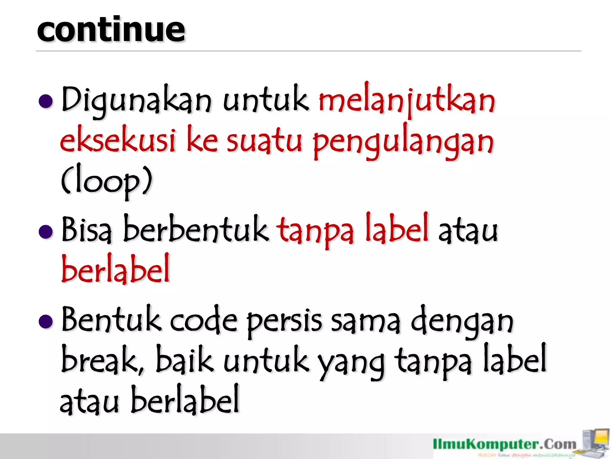 continue
 Digunakan untuk melanjutkan
eksekusi ke suatu pengulangan
(loop)
 Bisa berbentuk tanpa label atau
berlabel
 Bentuk code persis sama dengan
break, baik untuk yang tanpa label
atau berlabel
 