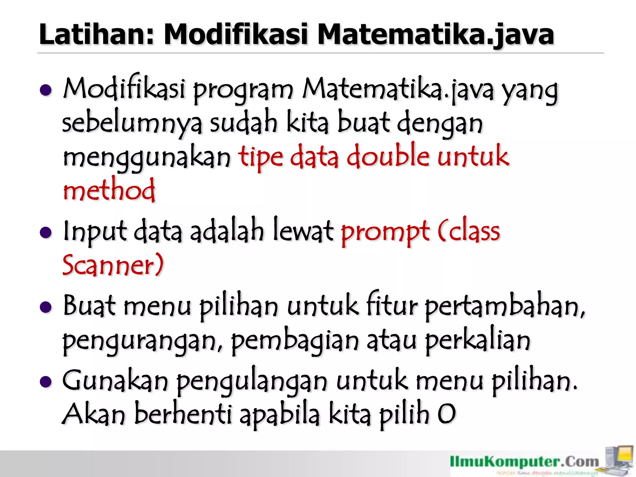 Latihan: Modifikasi Matematika.java
 Modifikasi program Matematika.java yang
sebelumnya sudah kita buat dengan
menggunakan tipe data double untuk
method
 Input data adalah lewat prompt (class
Scanner)
 Buat menu pilihan untuk fitur pertambahan,
pengurangan, pembagian atau perkalian
 Gunakan pengulangan untuk menu pilihan.
Akan berhenti apabila kita pilih 0
 