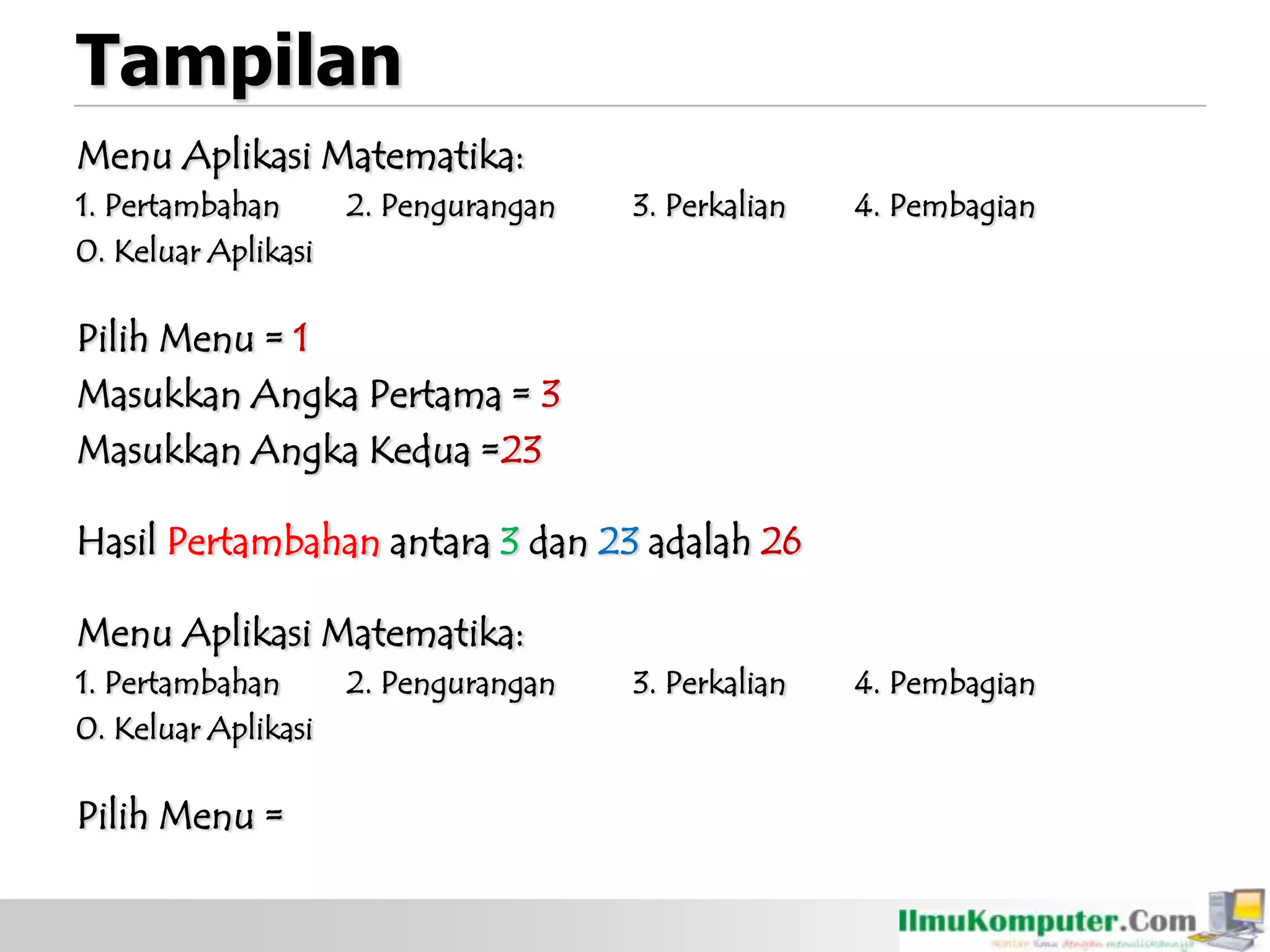 Tampilan
Menu Aplikasi Matematika:
1. Pertambahan 2. Pengurangan 3. Perkalian 4. Pembagian
0. Keluar Aplikasi
Pilih Menu = 1
Masukkan Angka Pertama = 3
Masukkan Angka Kedua =23
Hasil Pertambahan antara 3 dan 23 adalah 26
Menu Aplikasi Matematika:
1. Pertambahan 2. Pengurangan 3. Perkalian 4. Pembagian
0. Keluar Aplikasi
Pilih Menu =
 