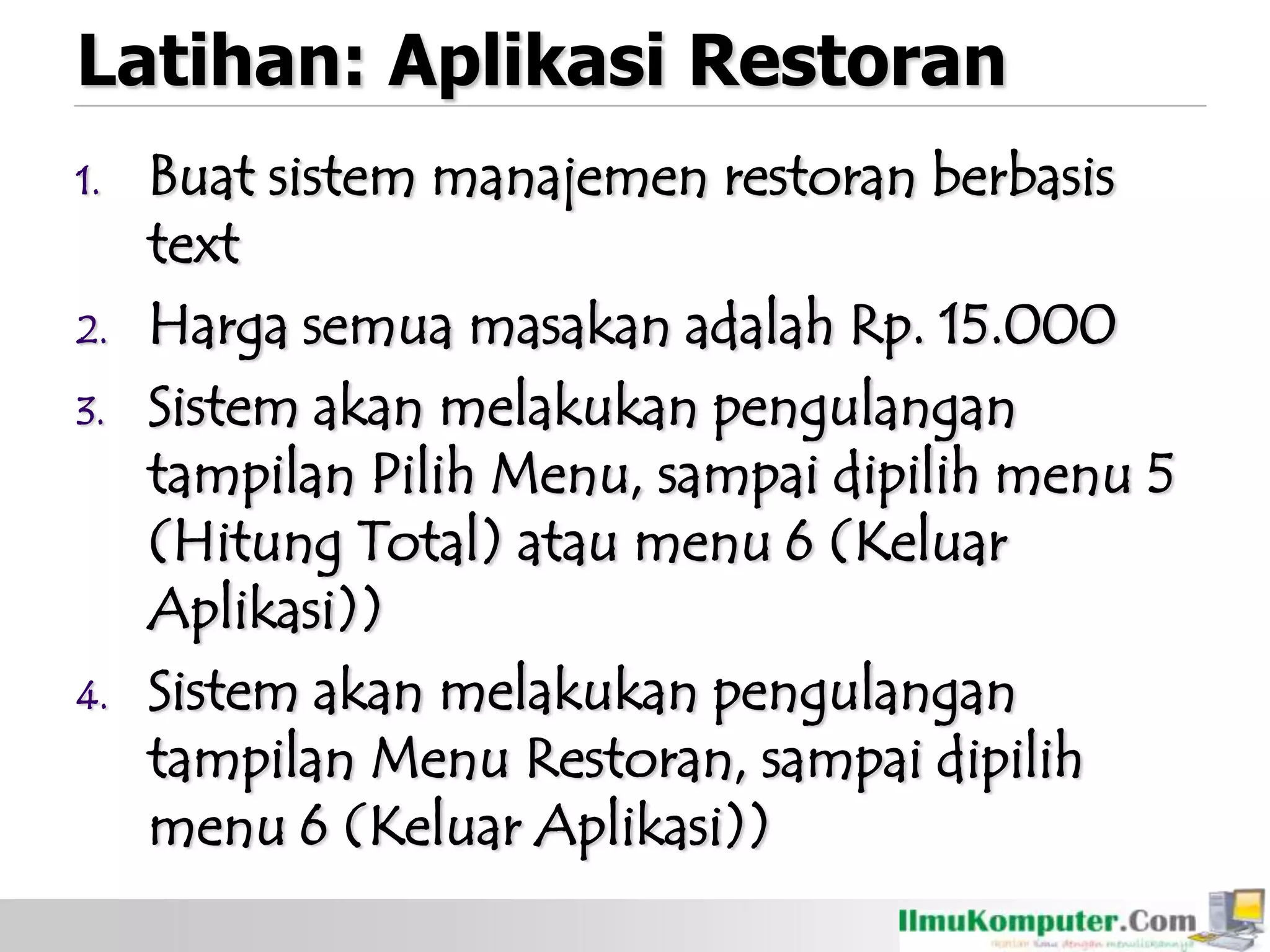 Latihan: Aplikasi Restoran
1. Buat sistem manajemen restoran berbasis
text
2. Harga semua masakan adalah Rp. 15.000
3. Sistem akan melakukan pengulangan
tampilan Pilih Menu, sampai dipilih menu 5
(Hitung Total) atau menu 6 (Keluar
Aplikasi))
4. Sistem akan melakukan pengulangan
tampilan Menu Restoran, sampai dipilih
menu 6 (Keluar Aplikasi))
 