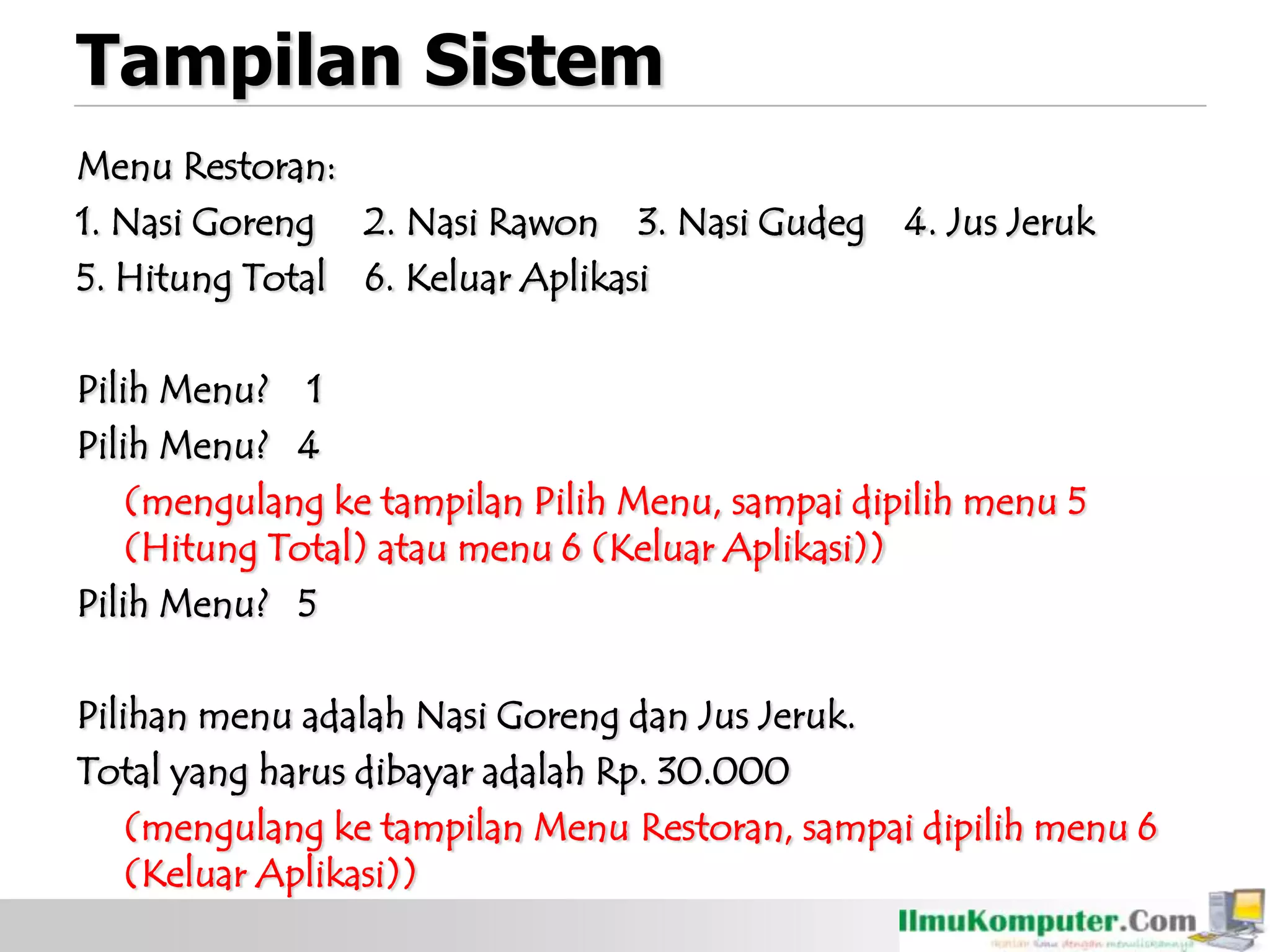 Tampilan Sistem
Menu Restoran:
1. Nasi Goreng 2. Nasi Rawon 3. Nasi Gudeg 4. Jus Jeruk
5. Hitung Total 6. Keluar Aplikasi
Pilih Menu? 1
Pilih Menu? 4
(mengulang ke tampilan Pilih Menu, sampai dipilih menu 5
(Hitung Total) atau menu 6 (Keluar Aplikasi))
Pilih Menu? 5
Pilihan menu adalah Nasi Goreng dan Jus Jeruk.
Total yang harus dibayar adalah Rp. 30.000
(mengulang ke tampilan Menu Restoran, sampai dipilih menu 6
(Keluar Aplikasi))
 