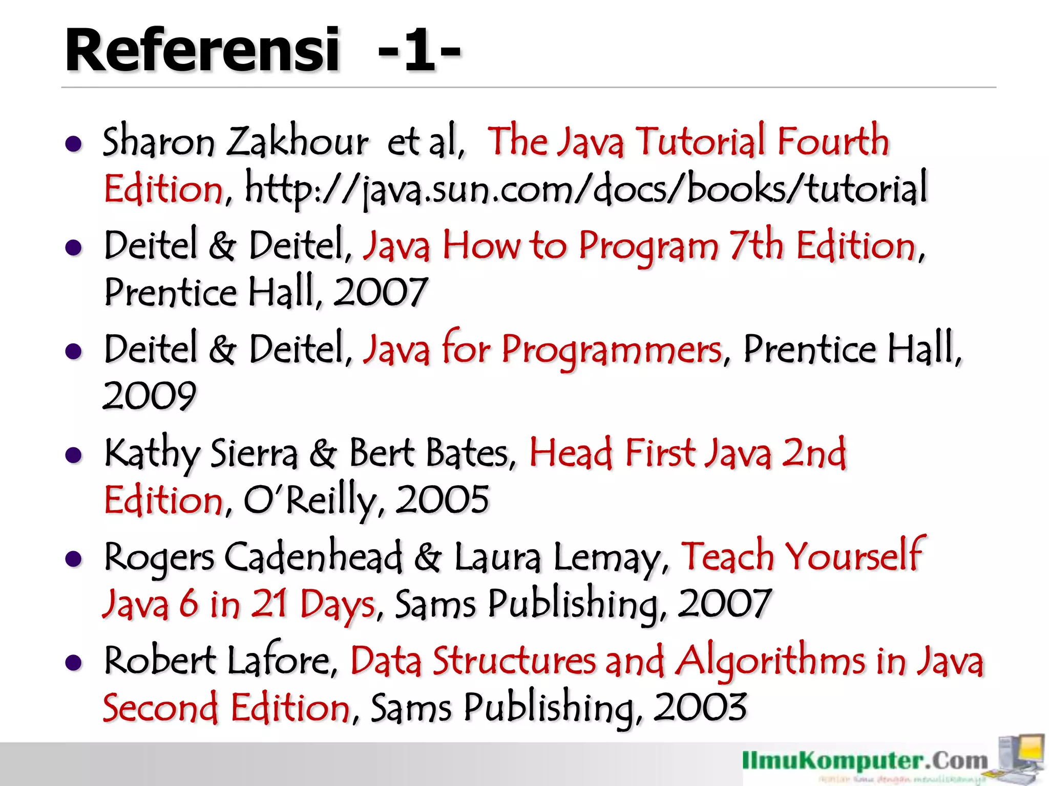 Referensi -1-
 Sharon Zakhour et al, The Java Tutorial Fourth
Edition, http://java.sun.com/docs/books/tutorial
 Deitel & Deitel, Java How to Program 7th Edition,
Prentice Hall, 2007
 Deitel & Deitel, Java for Programmers, Prentice Hall,
2009
 Kathy Sierra & Bert Bates, Head First Java 2nd
Edition, O’Reilly, 2005
 Rogers Cadenhead & Laura Lemay, Teach Yourself
Java 6 in 21 Days, Sams Publishing, 2007
 Robert Lafore, Data Structures and Algorithms in Java
Second Edition, Sams Publishing, 2003
 
