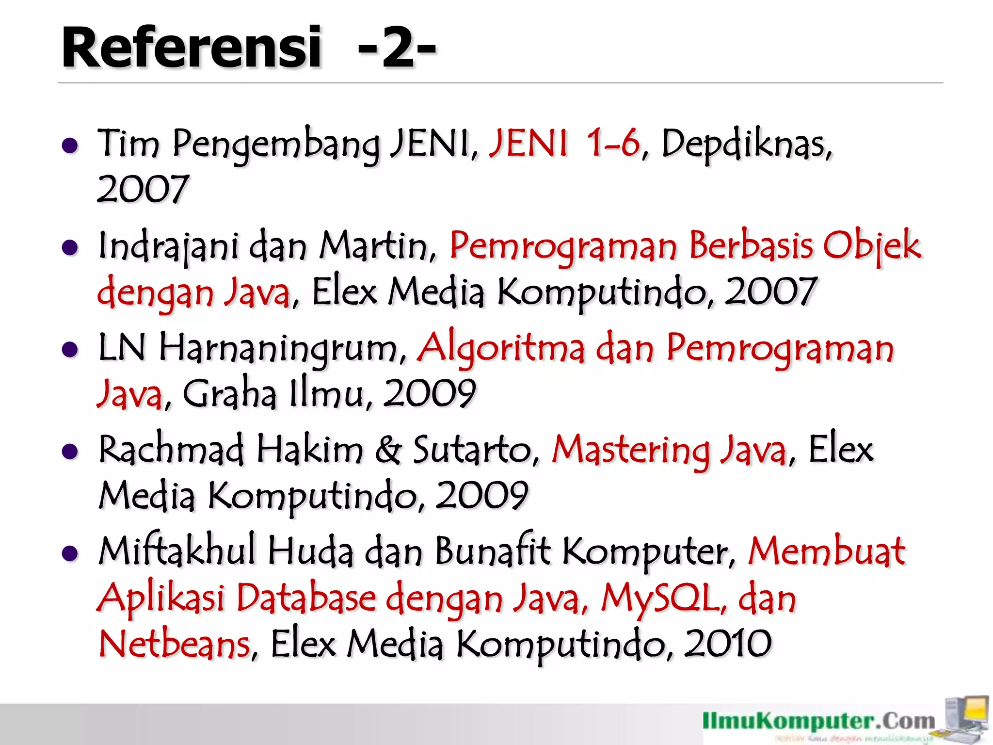 Referensi -2-
 Tim Pengembang JENI, JENI 1-6, Depdiknas,
2007
 Indrajani dan Martin, Pemrograman Berbasis Objek
dengan Java, Elex Media Komputindo, 2007
 LN Harnaningrum, Algoritma dan Pemrograman
Java, Graha Ilmu, 2009
 Rachmad Hakim & Sutarto, Mastering Java, Elex
Media Komputindo, 2009
 Miftakhul Huda dan Bunafit Komputer, Membuat
Aplikasi Database dengan Java, MySQL, dan
Netbeans, Elex Media Komputindo, 2010
 
