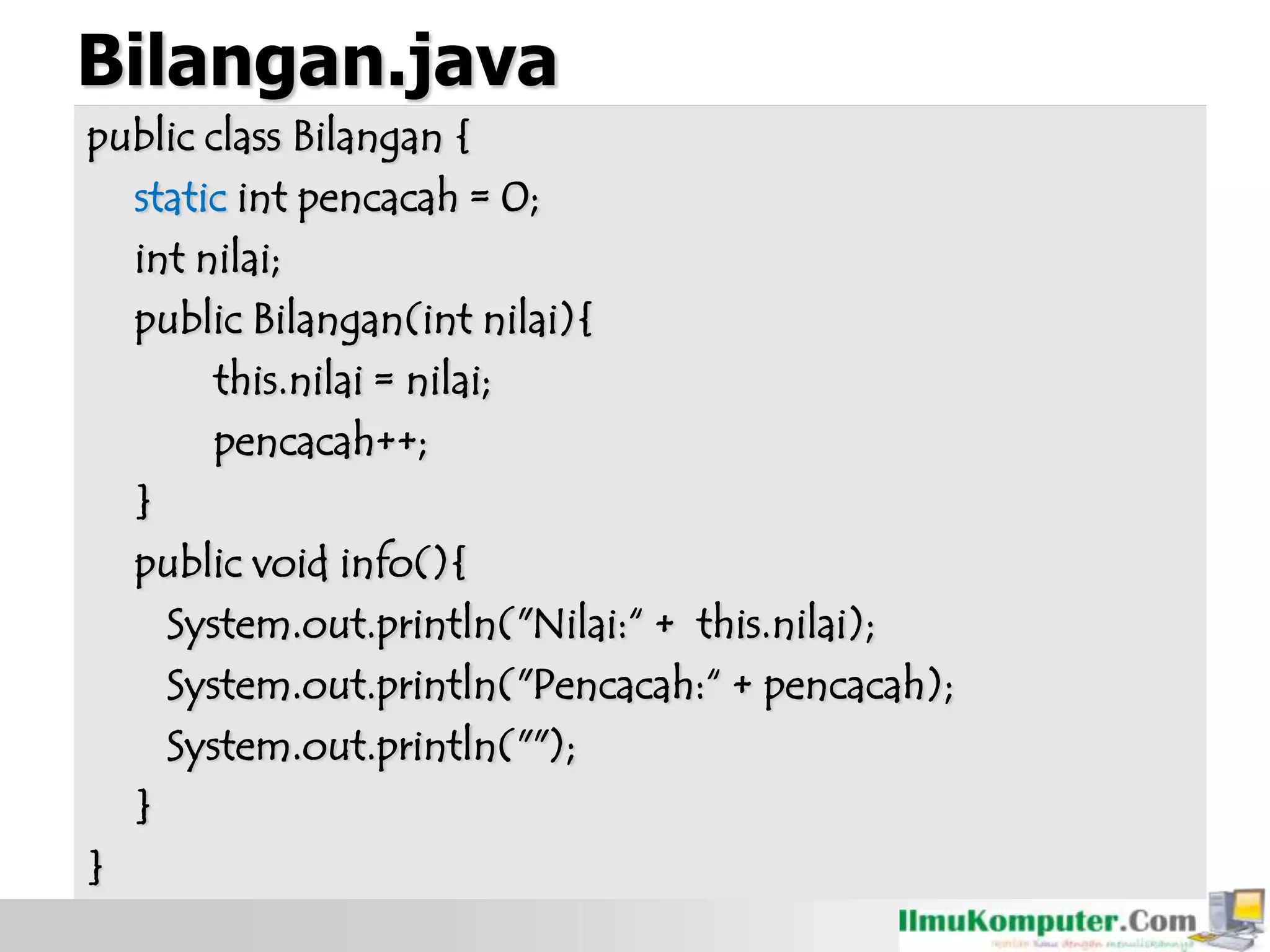 Bilangan.java
public class Bilangan {
static int pencacah = 0;
int nilai;
public Bilangan(int nilai){
this.nilai = nilai;
pencacah++;
}
public void info(){
System.out.println("Nilai:“ + this.nilai);
System.out.println("Pencacah:“ + pencacah);
System.out.println("");
}
}
 