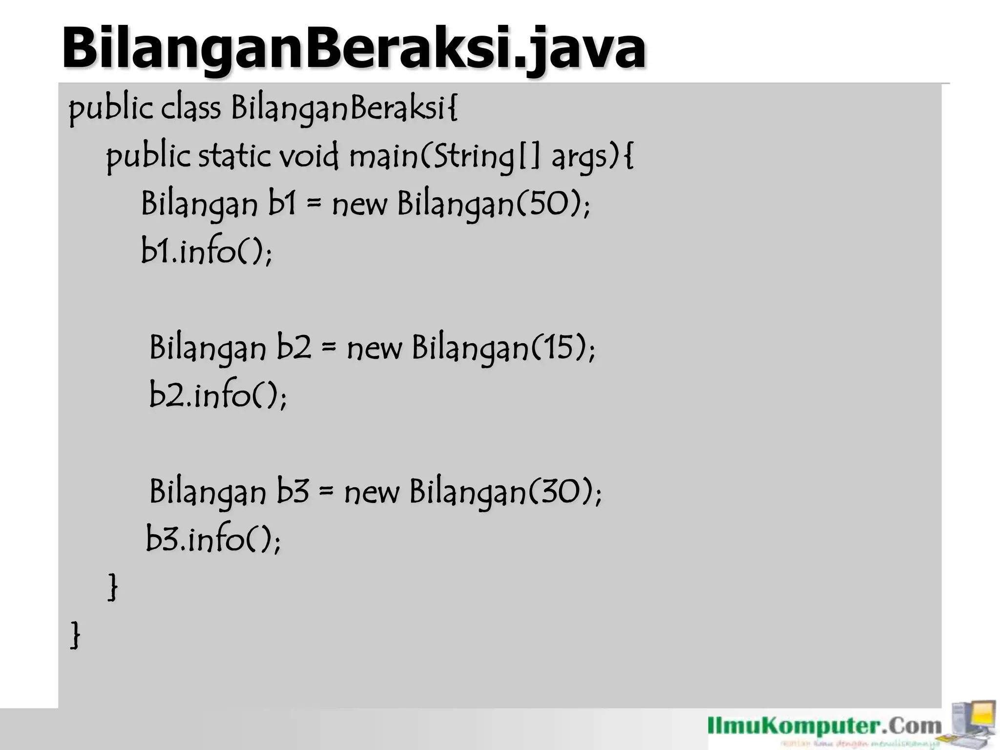 BilanganBeraksi.java
public class BilanganBeraksi{
public static void main(String[] args){
Bilangan b1 = new Bilangan(50);
b1.info();
Bilangan b2 = new Bilangan(15);
b2.info();
Bilangan b3 = new Bilangan(30);
b3.info();
}
}
 
