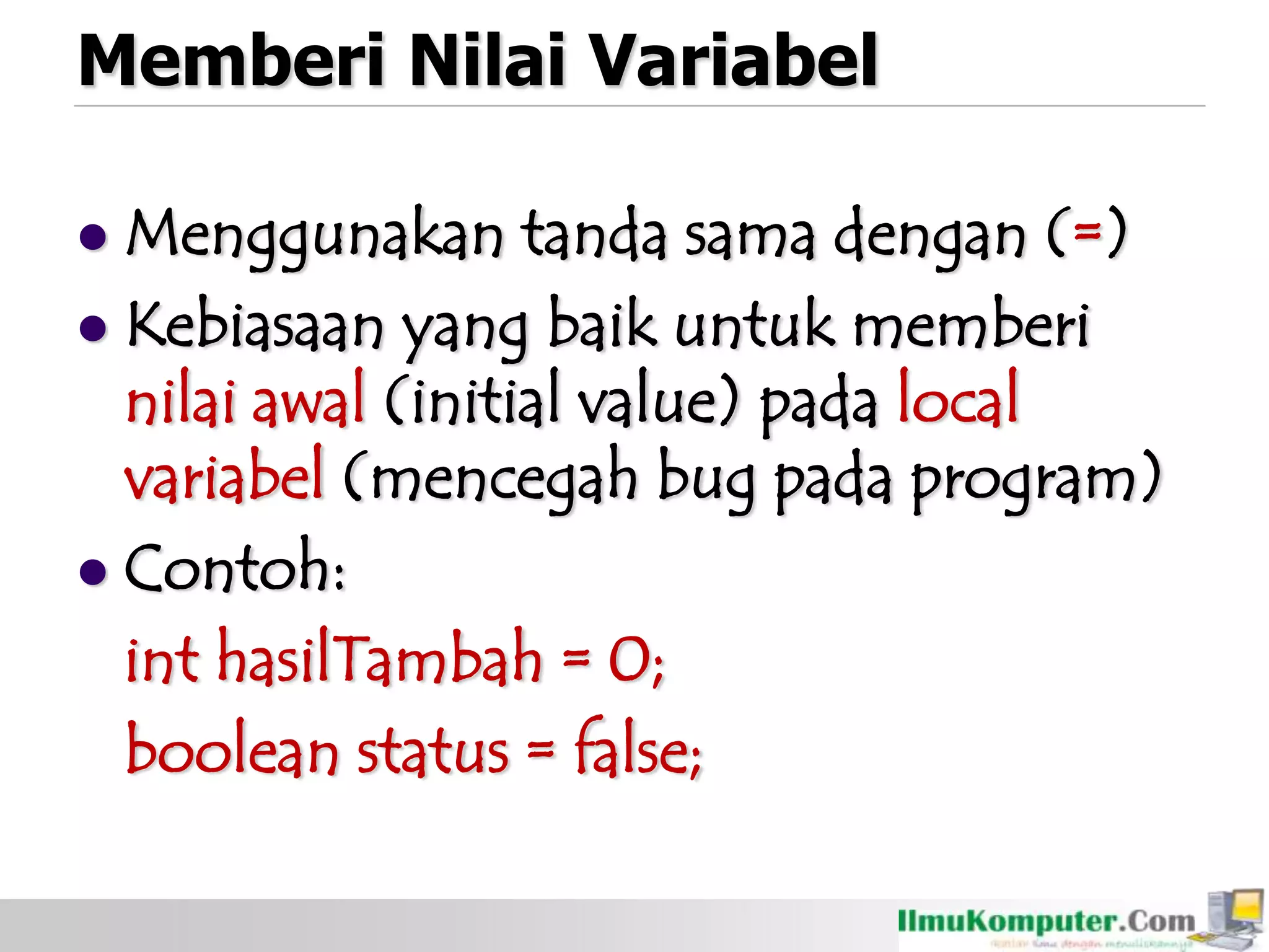 Memberi Nilai Variabel
 Menggunakan tanda sama dengan (=)
 Kebiasaan yang baik untuk memberi
nilai awal (initial value) pada local
variabel (mencegah bug pada program)
 Contoh:
int hasilTambah = 0;
boolean status = false;
 