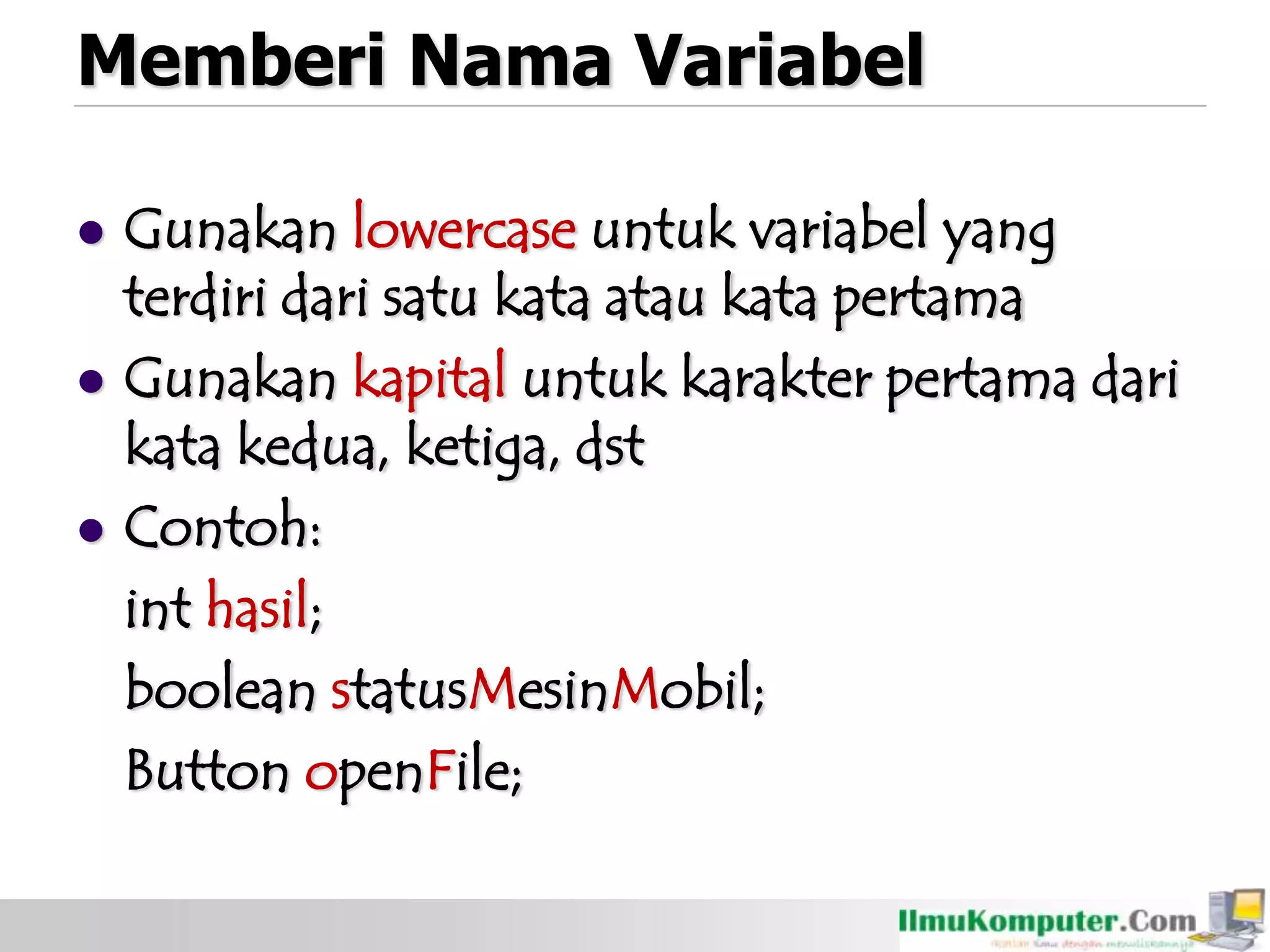 Memberi Nama Variabel
 Gunakan lowercase untuk variabel yang
terdiri dari satu kata atau kata pertama
 Gunakan kapital untuk karakter pertama dari
kata kedua, ketiga, dst
 Contoh:
int hasil;
boolean statusMesinMobil;
Button openFile;
 