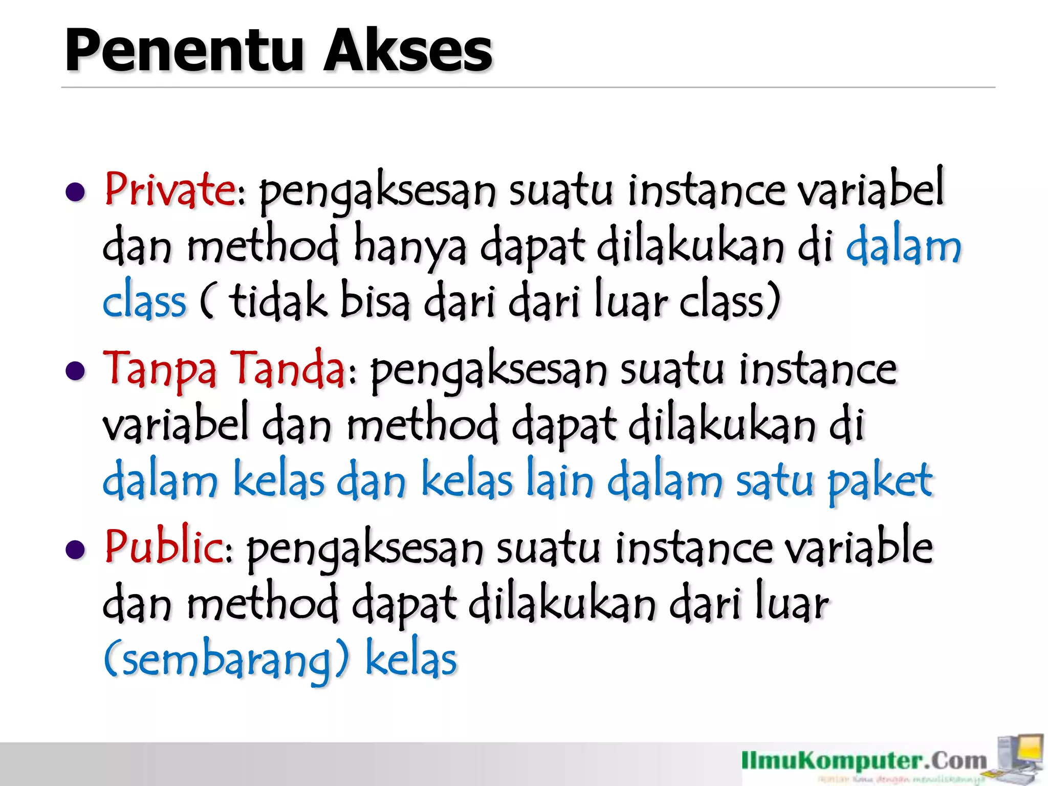 Penentu Akses
 Private: pengaksesan suatu instance variabel
dan method hanya dapat dilakukan di dalam
class ( tidak bisa dari dari luar class)
 Tanpa Tanda: pengaksesan suatu instance
variabel dan method dapat dilakukan di
dalam kelas dan kelas lain dalam satu paket
 Public: pengaksesan suatu instance variable
dan method dapat dilakukan dari luar
(sembarang) kelas
 