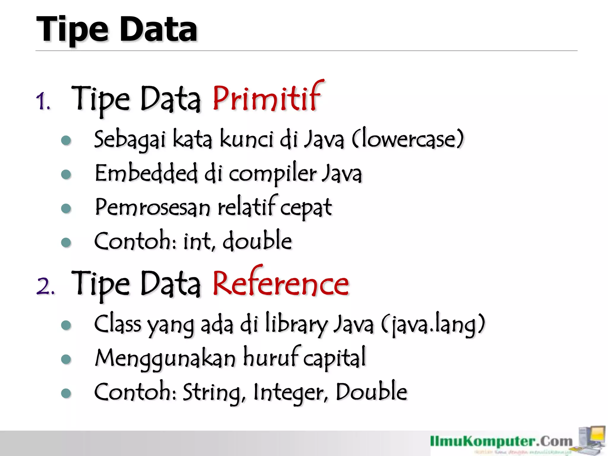 Tipe Data
1. Tipe Data Primitif
 Sebagai kata kunci di Java (lowercase)
 Embedded di compiler Java
 Pemrosesan relatif cepat
 Contoh: int, double
2. Tipe Data Reference
 Class yang ada di library Java (java.lang)
 Menggunakan huruf capital
 Contoh: String, Integer, Double
 