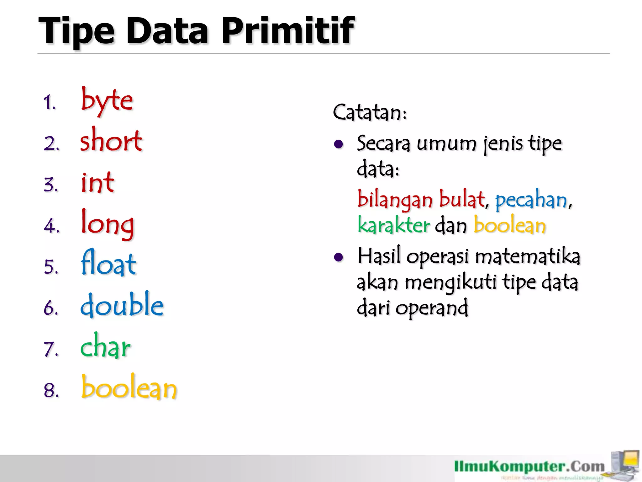 Tipe Data Primitif
1. byte
2. short
3. int
4. long
5. float
6. double
7. char
8. boolean
Catatan:
 Secara umum jenis tipe
data:
bilangan bulat, pecahan,
karakter dan boolean
 Hasil operasi matematika
akan mengikuti tipe data
dari operand
 