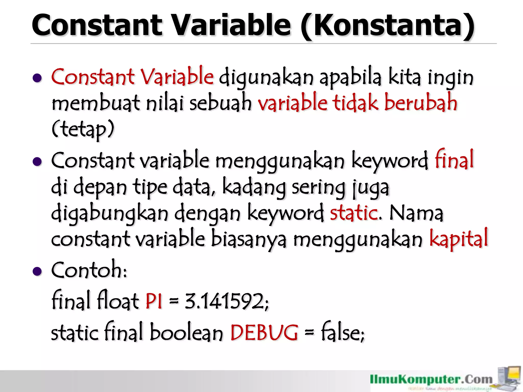 Constant Variable (Konstanta)
 Constant Variable digunakan apabila kita ingin
membuat nilai sebuah variable tidak berubah
(tetap)
 Constant variable menggunakan keyword final
di depan tipe data, kadang sering juga
digabungkan dengan keyword static. Nama
constant variable biasanya menggunakan kapital
 Contoh:
final float PI = 3.141592;
static final boolean DEBUG = false;
 