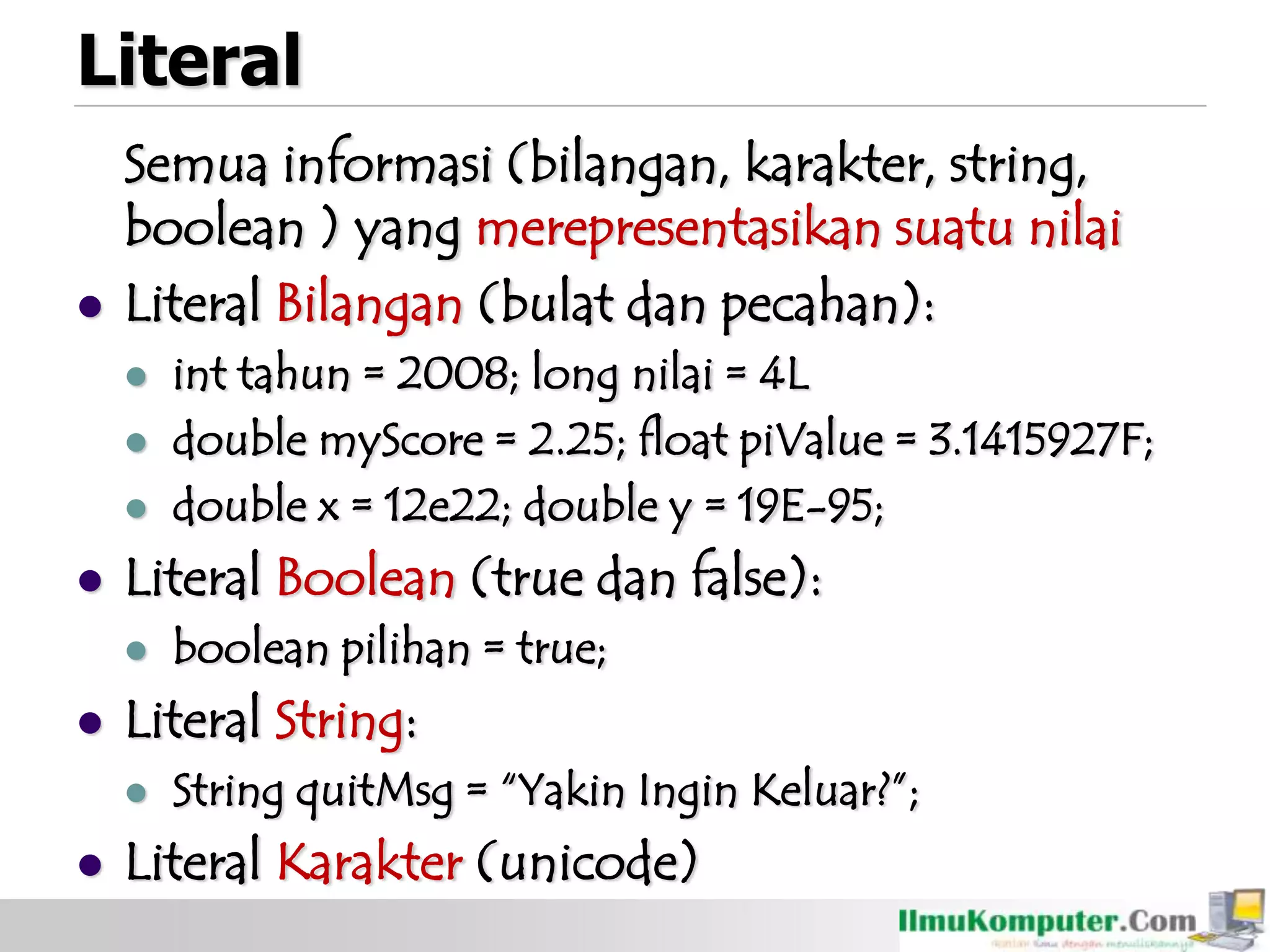 Literal
Semua informasi (bilangan, karakter, string,
boolean ) yang merepresentasikan suatu nilai
 Literal Bilangan (bulat dan pecahan):
 int tahun = 2008; long nilai = 4L
 double myScore = 2.25; float piValue = 3.1415927F;
 double x = 12e22; double y = 19E-95;
 Literal Boolean (true dan false):
 boolean pilihan = true;
 Literal String:
 String quitMsg = “Yakin Ingin Keluar?”;
 Literal Karakter (unicode)
 