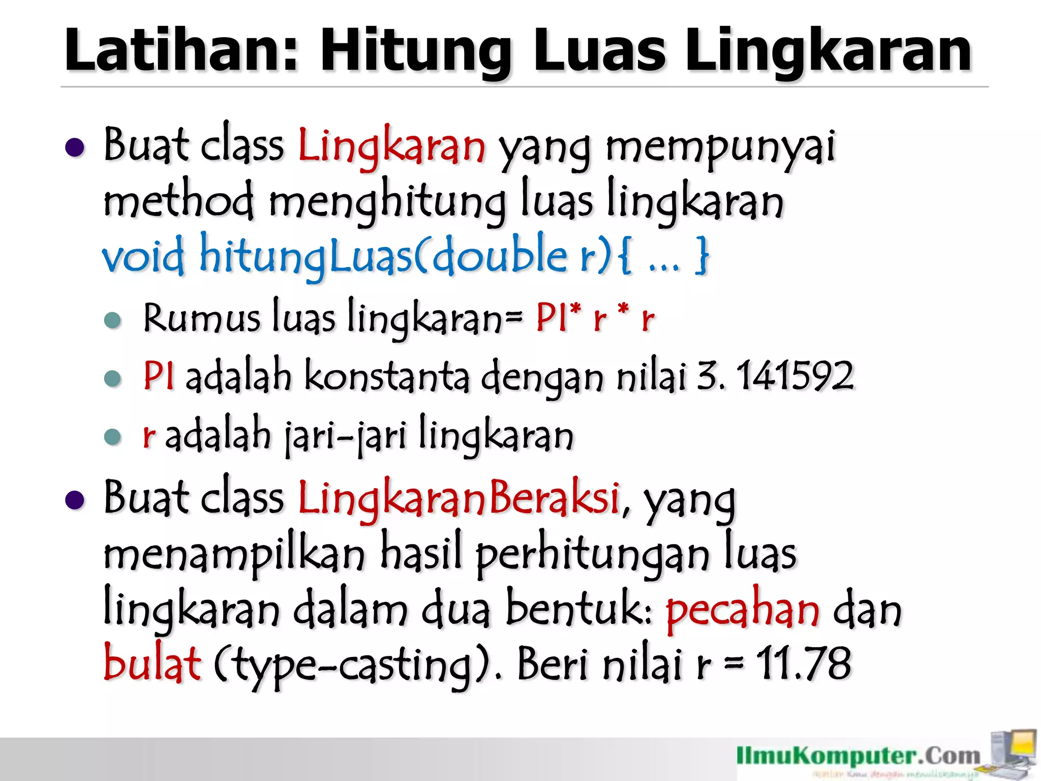 Latihan: Hitung Luas Lingkaran
 Buat class Lingkaran yang mempunyai
method menghitung luas lingkaran
void hitungLuas(double r){ ... }
 Rumus luas lingkaran= PI* r * r
 PI adalah konstanta dengan nilai 3. 141592
 r adalah jari-jari lingkaran
 Buat class LingkaranBeraksi, yang
menampilkan hasil perhitungan luas
lingkaran dalam dua bentuk: pecahan dan
bulat (type-casting). Beri nilai r = 11.78
 