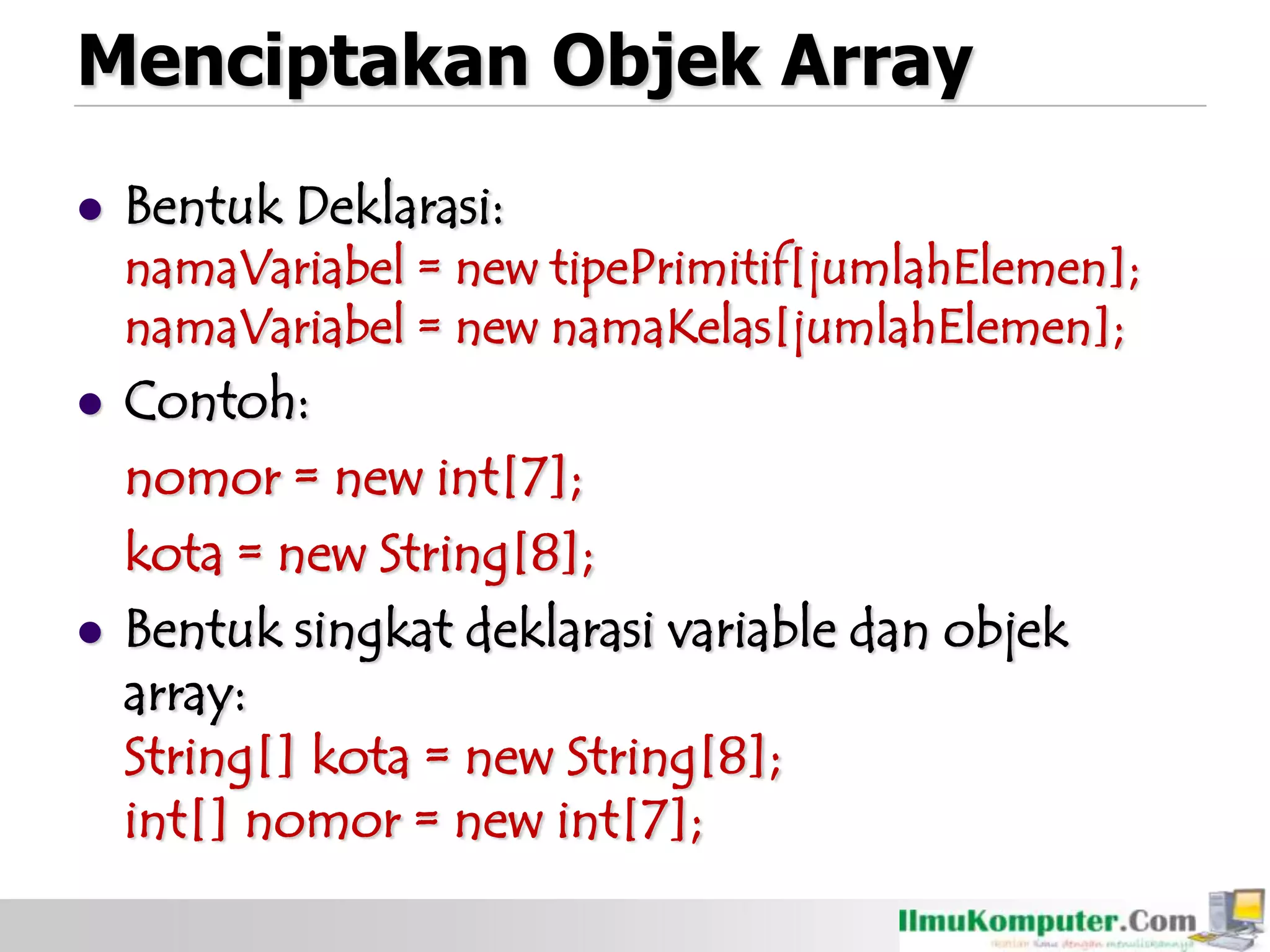 Menciptakan Objek Array
 Bentuk Deklarasi:
namaVariabel = new tipePrimitif[jumlahElemen];
namaVariabel = new namaKelas[jumlahElemen];
 Contoh:
nomor = new int[7];
kota = new String[8];
 Bentuk singkat deklarasi variable dan objek
array:
String[] kota = new String[8];
int[] nomor = new int[7];
 