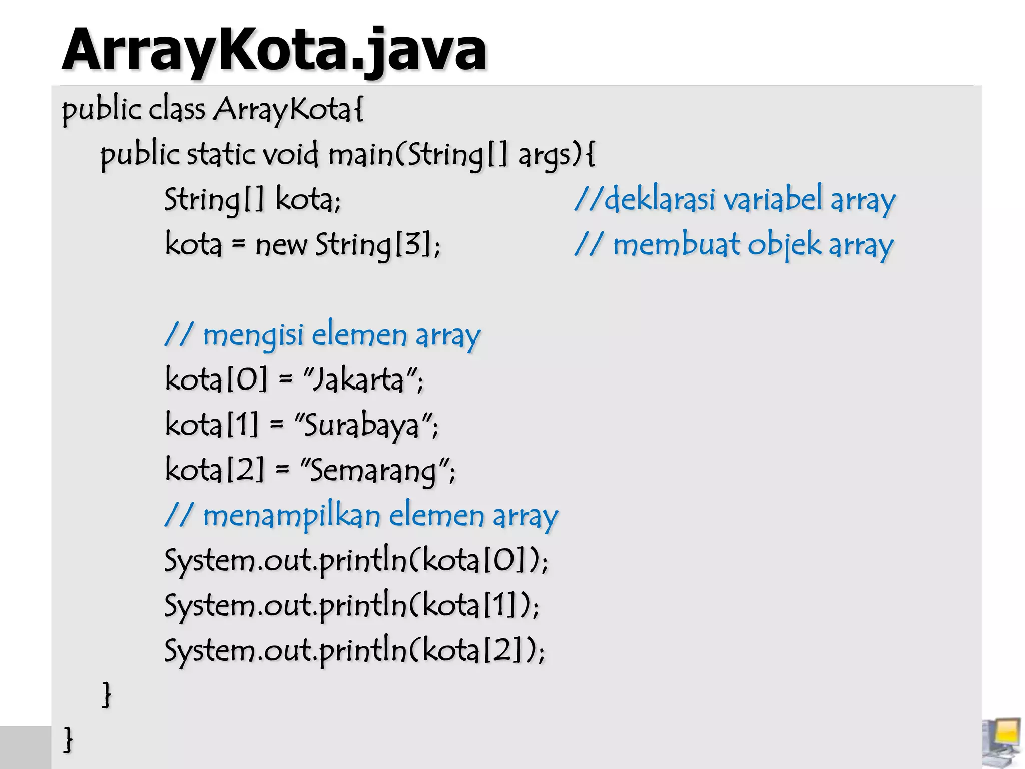 ArrayKota.java
public class ArrayKota{
public static void main(String[] args){
String[] kota; //deklarasi variabel array
kota = new String[3]; // membuat objek array
// mengisi elemen array
kota[0] = "Jakarta";
kota[1] = "Surabaya";
kota[2] = "Semarang";
// menampilkan elemen array
System.out.println(kota[0]);
System.out.println(kota[1]);
System.out.println(kota[2]);
}
}
 