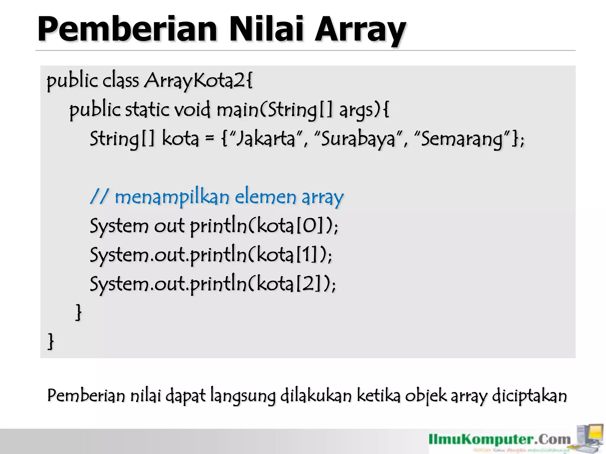 Pemberian Nilai Array
public class ArrayKota2{
public static void main(String[] args){
String[] kota = {“Jakarta”, “Surabaya”, “Semarang”};
// menampilkan elemen array
System out println(kota[0]);
System.out.println(kota[1]);
System.out.println(kota[2]);
}
}
Pemberian nilai dapat langsung dilakukan ketika objek array diciptakan
 