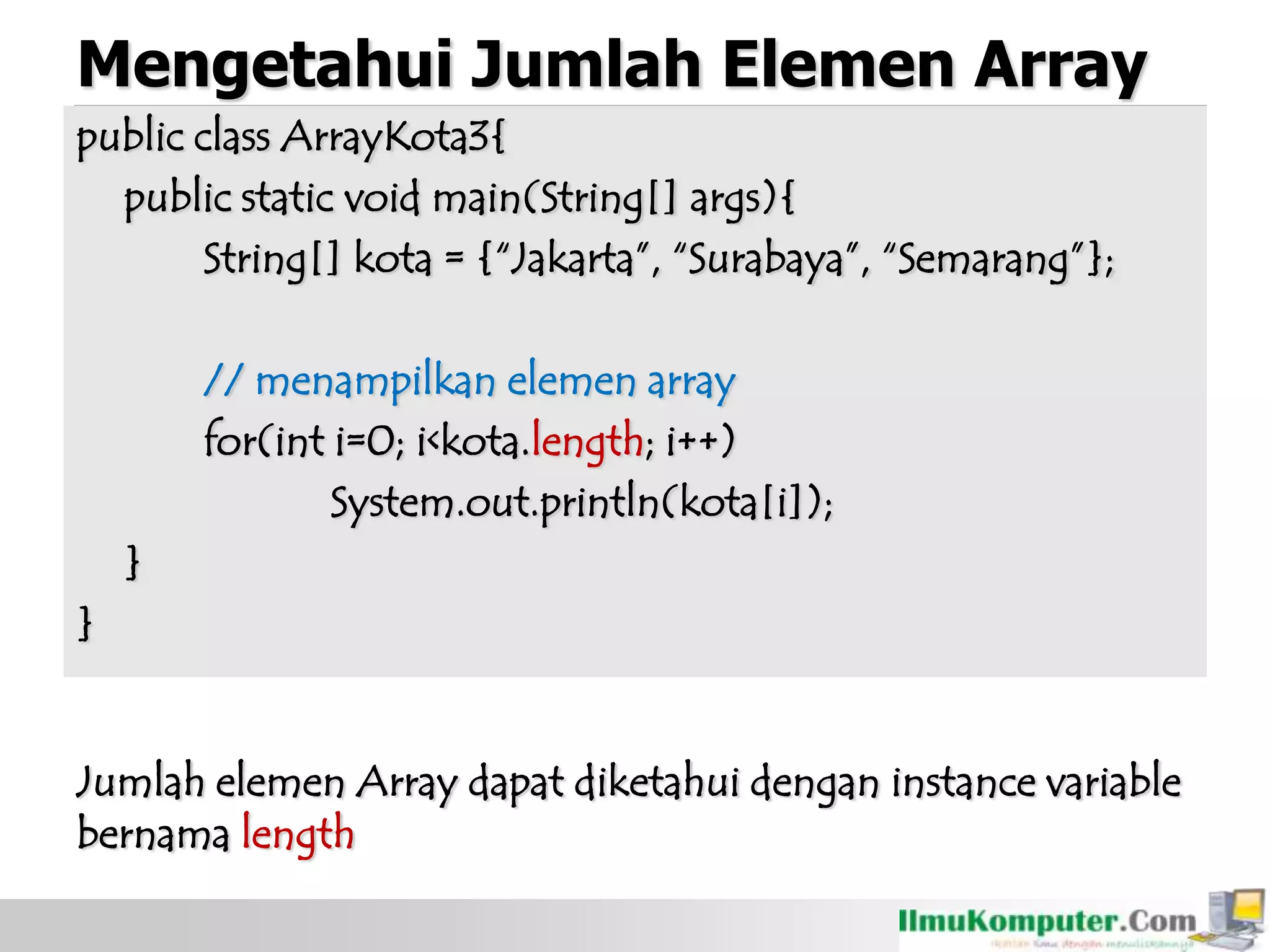 Mengetahui Jumlah Elemen Array
public class ArrayKota3{
public static void main(String[] args){
String[] kota = {“Jakarta”, “Surabaya”, “Semarang”};
// menampilkan elemen array
for(int i=0; i<kota.length; i++)
System.out.println(kota[i]);
}
}
Jumlah elemen Array dapat diketahui dengan instance variable
bernama length
 