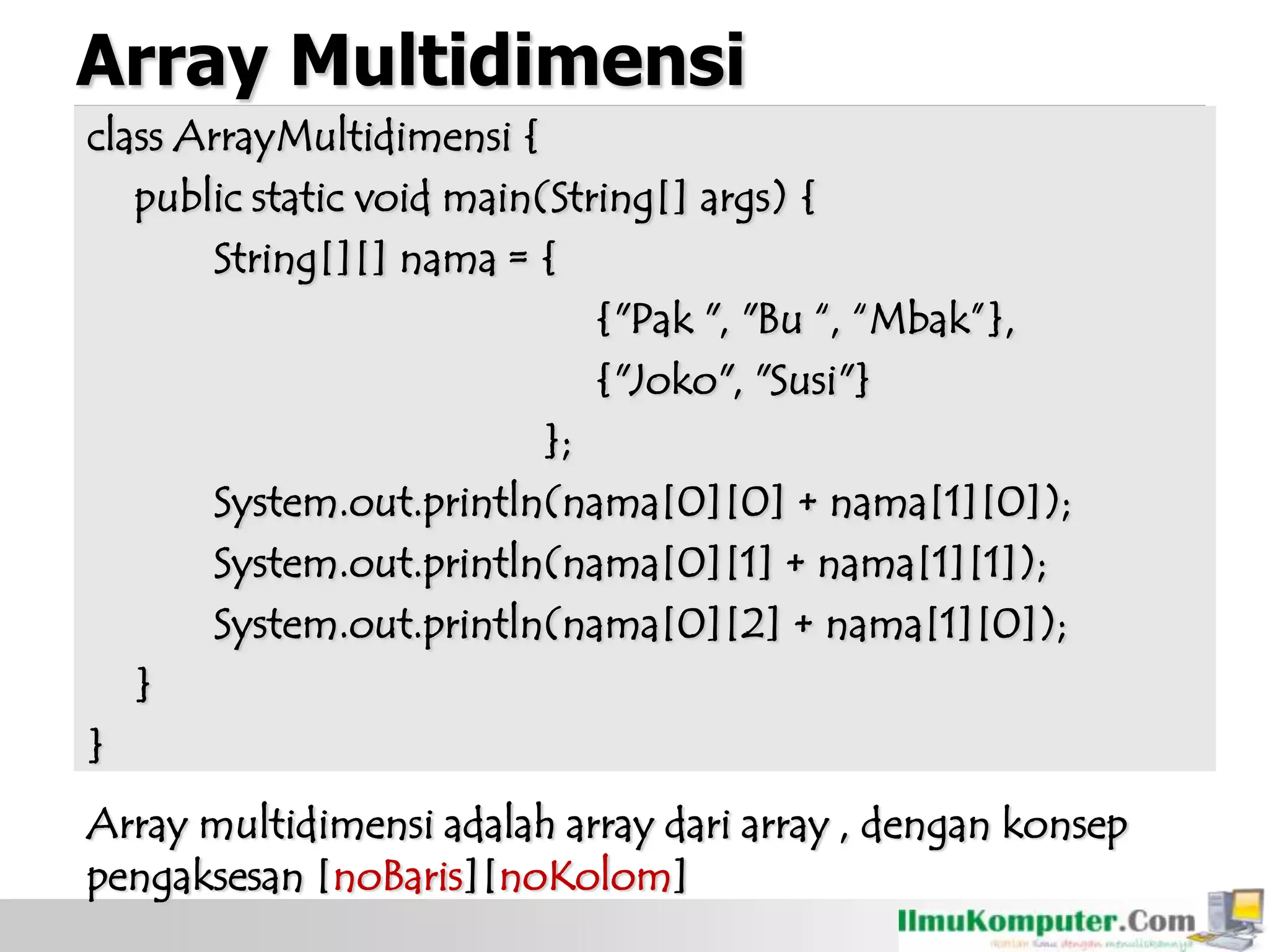 Array Multidimensi
class ArrayMultidimensi {
public static void main(String[] args) {
String[][] nama = {
{"Pak ", "Bu “, “Mbak”},
{"Joko", "Susi"}
};
System.out.println(nama[0][0] + nama[1][0]);
System.out.println(nama[0][1] + nama[1][1]);
System.out.println(nama[0][2] + nama[1][0]);
}
}
Array multidimensi adalah array dari array , dengan konsep
pengaksesan [noBaris][noKolom]
 