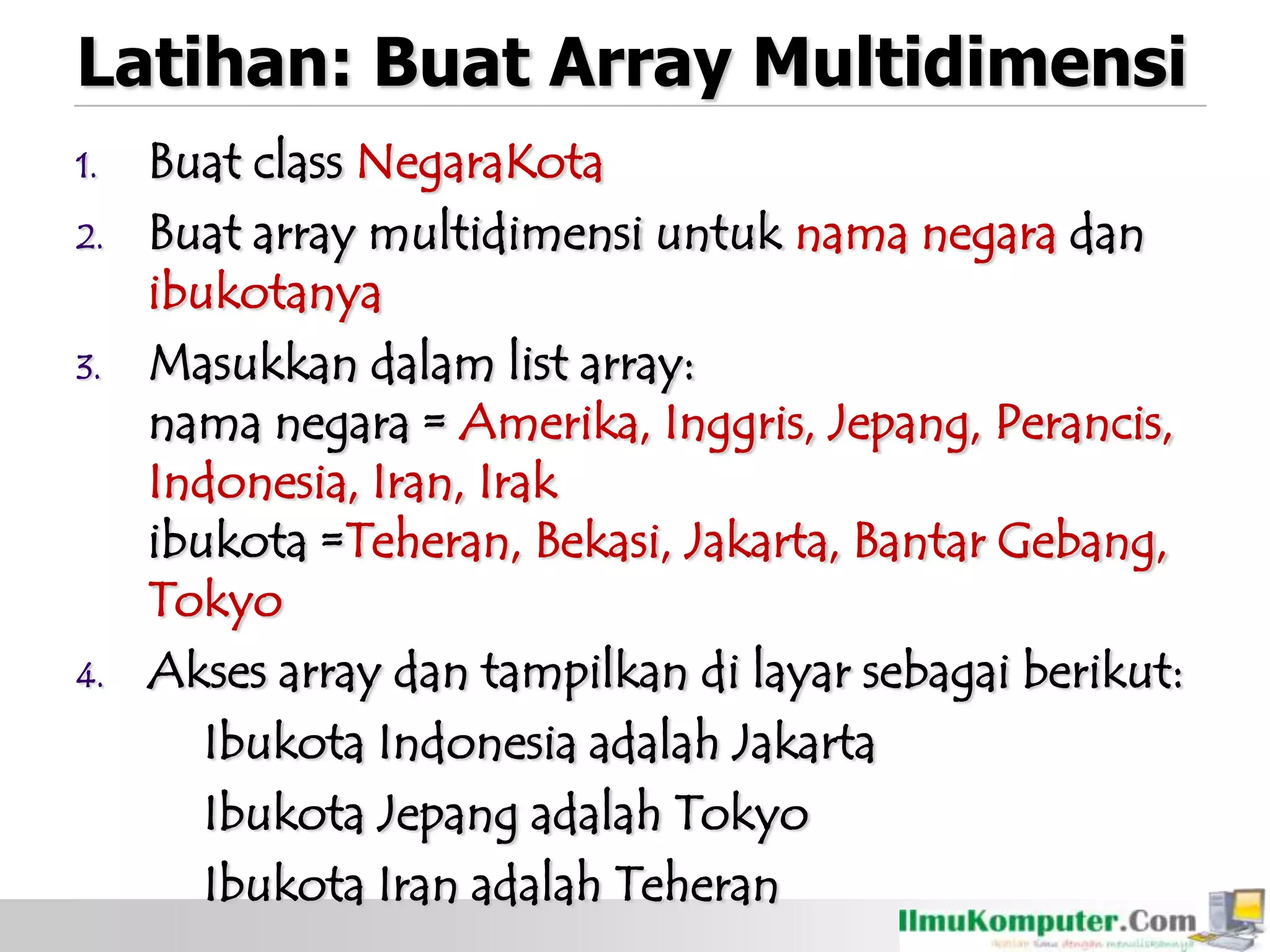 Latihan: Buat Array Multidimensi
1. Buat class NegaraKota
2. Buat array multidimensi untuk nama negara dan
ibukotanya
3. Masukkan dalam list array:
nama negara = Amerika, Inggris, Jepang, Perancis,
Indonesia, Iran, Irak
ibukota =Teheran, Bekasi, Jakarta, Bantar Gebang,
Tokyo
4. Akses array dan tampilkan di layar sebagai berikut:
Ibukota Indonesia adalah Jakarta
Ibukota Jepang adalah Tokyo
Ibukota Iran adalah Teheran
 