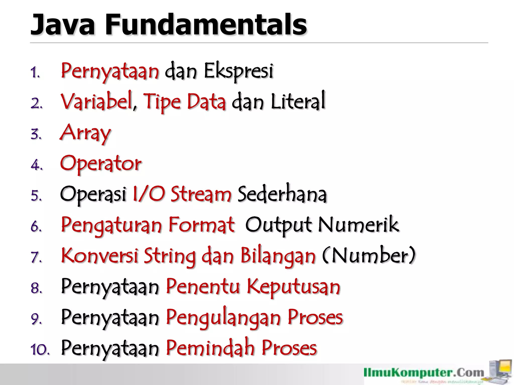 Java Fundamentals
1. Pernyataan dan Ekspresi
2. Variabel, Tipe Data dan Literal
3. Array
4. Operator
5. Operasi I/O Stream Sederhana
6. Pengaturan Format Output Numerik
7. Konversi String dan Bilangan (Number)
8. Pernyataan Penentu Keputusan
9. Pernyataan Pengulangan Proses
10. Pernyataan Pemindah Proses
 