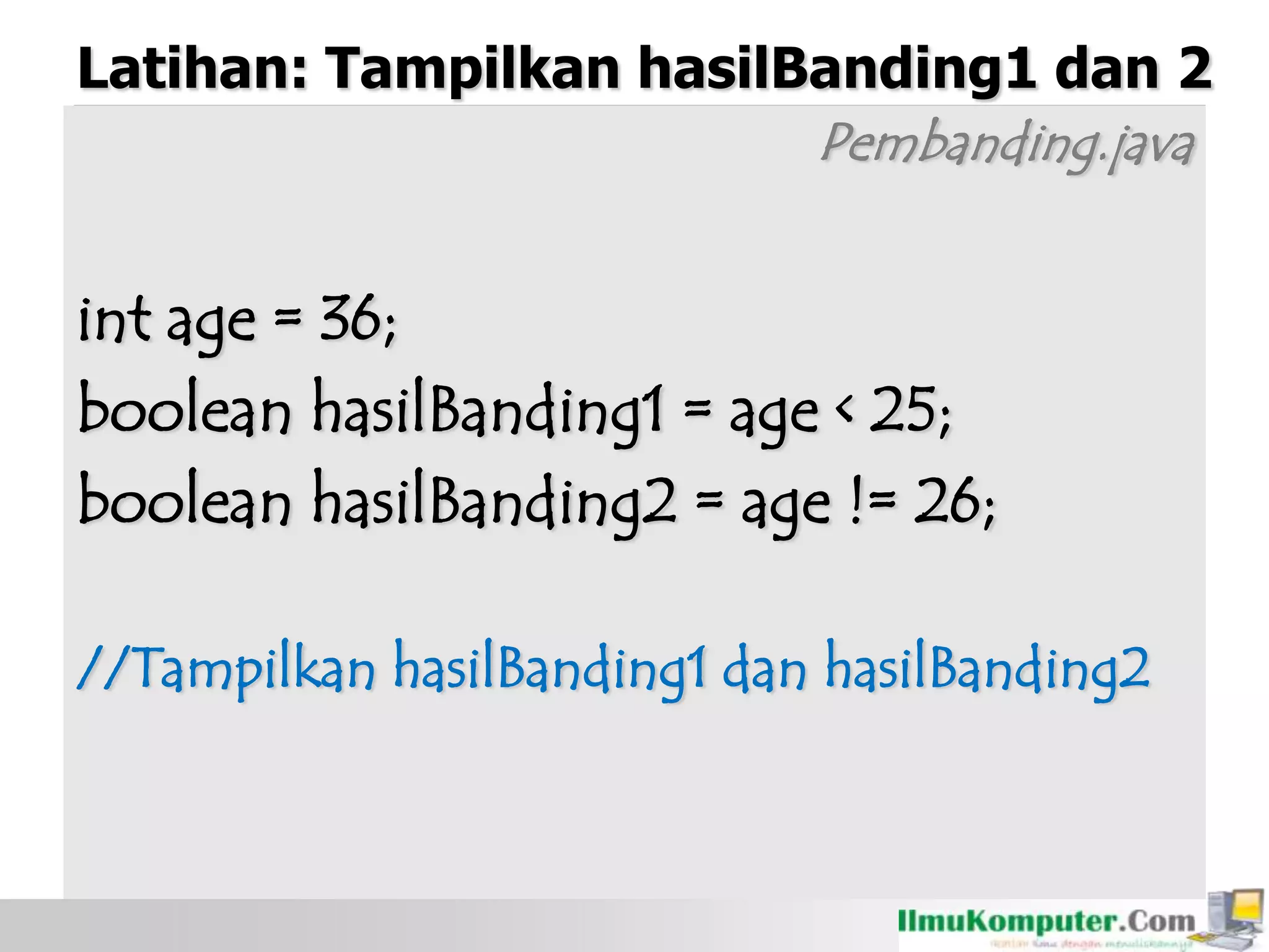 Latihan: Tampilkan hasilBanding1 dan 2
Pembanding.java
int age = 36;
boolean hasilBanding1 = age < 25;
boolean hasilBanding2 = age != 26;
//Tampilkan hasilBanding1 dan hasilBanding2
 