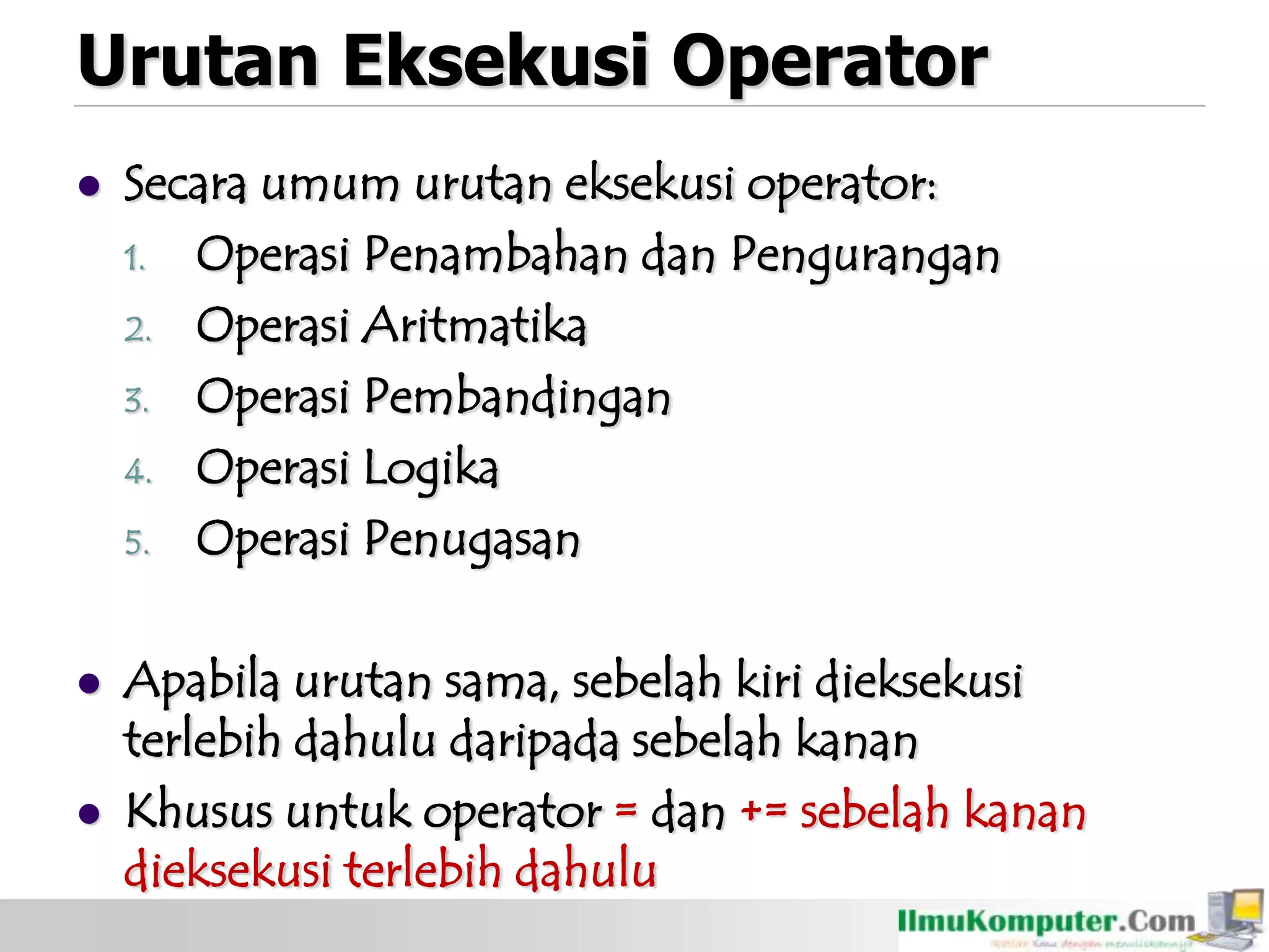 Urutan Eksekusi Operator
 Secara umum urutan eksekusi operator:
1. Operasi Penambahan dan Pengurangan
2. Operasi Aritmatika
3. Operasi Pembandingan
4. Operasi Logika
5. Operasi Penugasan
 Apabila urutan sama, sebelah kiri dieksekusi
terlebih dahulu daripada sebelah kanan
 Khusus untuk operator = dan += sebelah kanan
dieksekusi terlebih dahulu
 