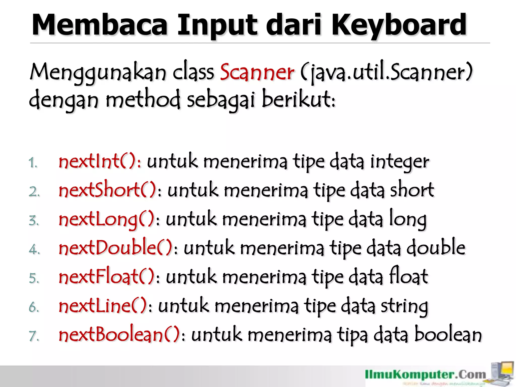 Membaca Input dari Keyboard
Menggunakan class Scanner (java.util.Scanner)
dengan method sebagai berikut:
1. nextInt(): untuk menerima tipe data integer
2. nextShort(): untuk menerima tipe data short
3. nextLong(): untuk menerima tipe data long
4. nextDouble(): untuk menerima tipe data double
5. nextFloat(): untuk menerima tipe data float
6. nextLine(): untuk menerima tipe data string
7. nextBoolean(): untuk menerima tipa data boolean
 
