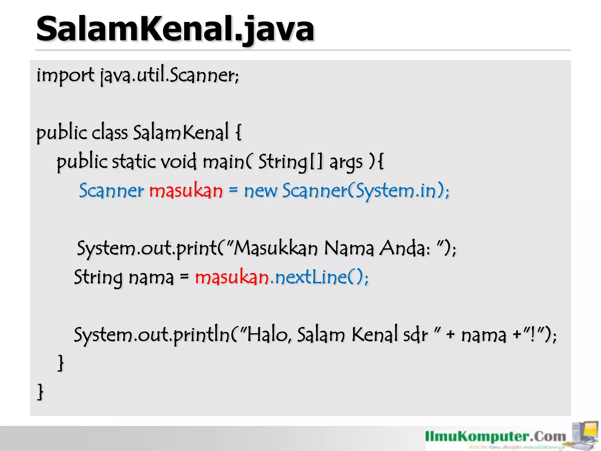 SalamKenal.java
import java.util.Scanner;
public class SalamKenal {
public static void main( String[] args ){
Scanner masukan = new Scanner(System.in);
System.out.print("Masukkan Nama Anda: ");
String nama = masukan.nextLine();
System.out.println("Halo, Salam Kenal sdr " + nama +"!");
}
}
 