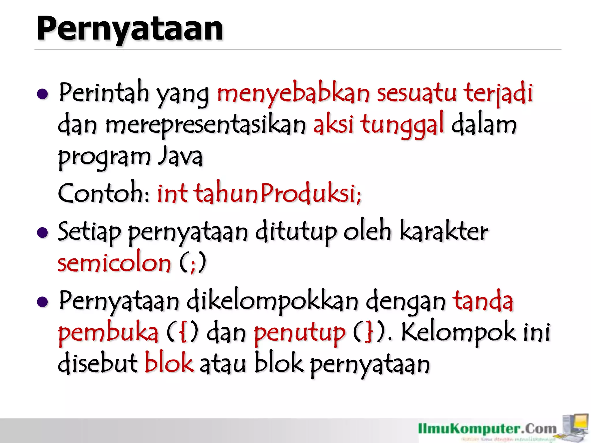 Pernyataan
 Perintah yang menyebabkan sesuatu terjadi
dan merepresentasikan aksi tunggal dalam
program Java
Contoh: int tahunProduksi;
 Setiap pernyataan ditutup oleh karakter
semicolon (;)
 Pernyataan dikelompokkan dengan tanda
pembuka ({) dan penutup (}). Kelompok ini
disebut blok atau blok pernyataan
 