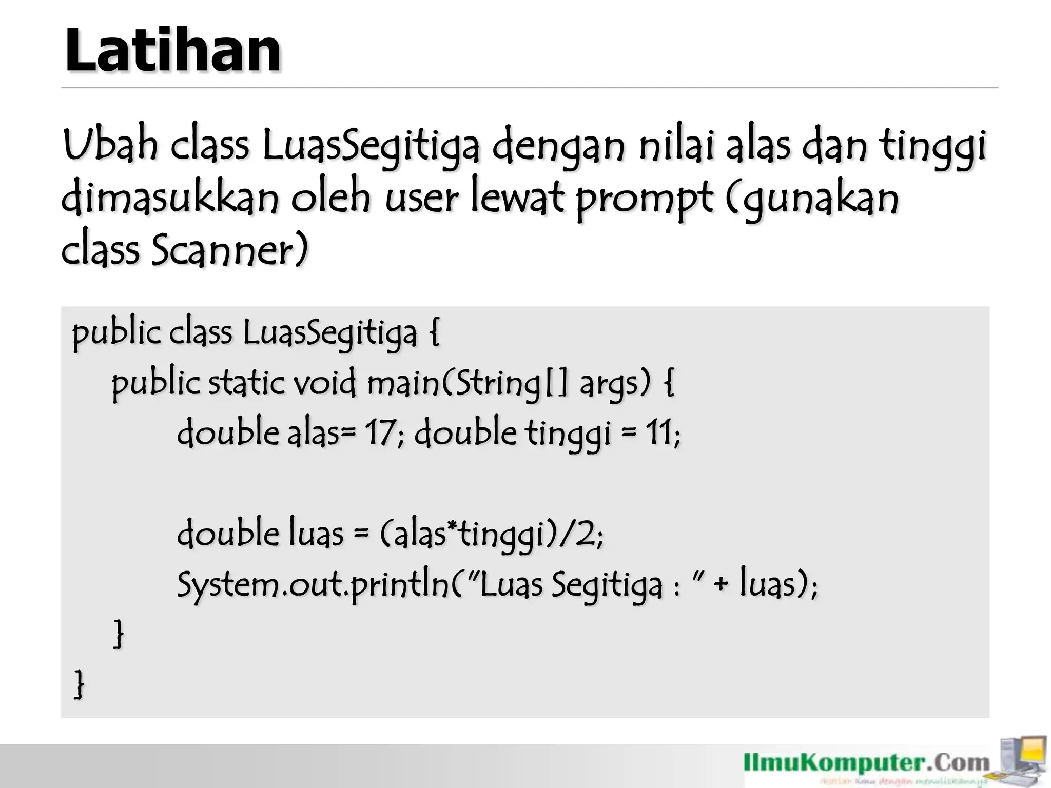 Latihan
Ubah class LuasSegitiga dengan nilai alas dan tinggi
dimasukkan oleh user lewat prompt (gunakan
class Scanner)
public class LuasSegitiga {
public static void main(String[] args) {
double alas= 17; double tinggi = 11;
double luas = (alas*tinggi)/2;
System.out.println("Luas Segitiga : " + luas);
}
}
 