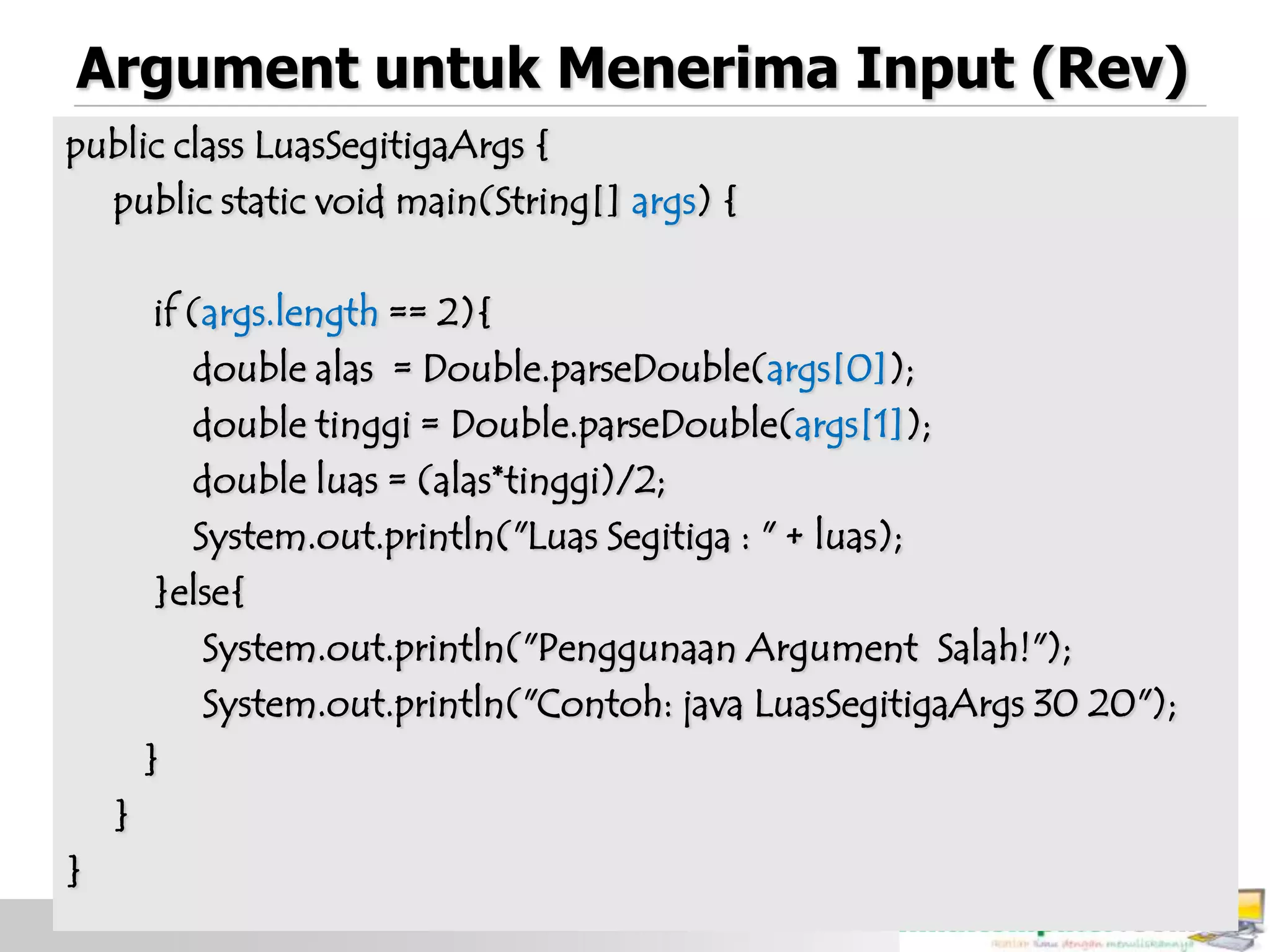 Argument untuk Menerima Input (Rev)
public class LuasSegitigaArgs {
public static void main(String[] args) {
if (args.length == 2){
double alas = Double.parseDouble(args[0]);
double tinggi = Double.parseDouble(args[1]);
double luas = (alas*tinggi)/2;
System.out.println("Luas Segitiga : " + luas);
}else{
System.out.println("Penggunaan Argument Salah!");
System.out.println("Contoh: java LuasSegitigaArgs 30 20");
}
}
}
 