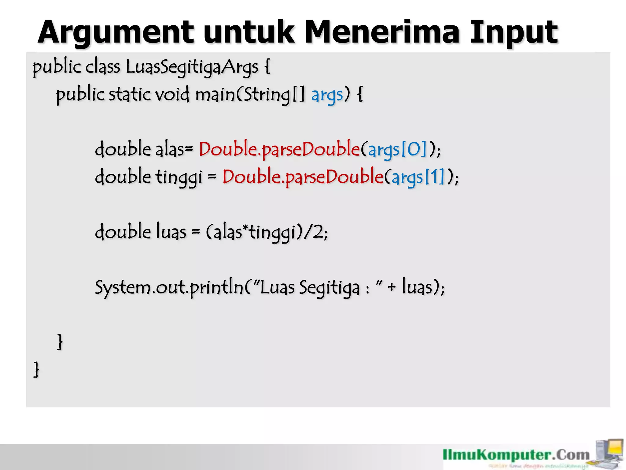 Argument untuk Menerima Input
public class LuasSegitigaArgs {
public static void main(String[] args) {
double alas= Double.parseDouble(args[0]);
double tinggi = Double.parseDouble(args[1]);
double luas = (alas*tinggi)/2;
System.out.println("Luas Segitiga : " + luas);
}
}
 