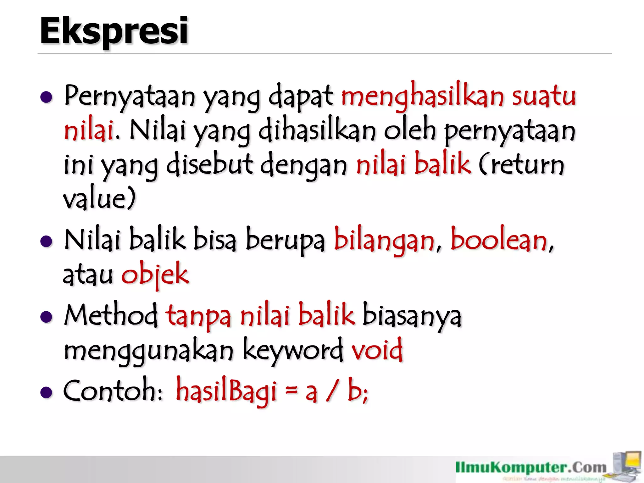 Ekspresi
 Pernyataan yang dapat menghasilkan suatu
nilai. Nilai yang dihasilkan oleh pernyataan
ini yang disebut dengan nilai balik (return
value)
 Nilai balik bisa berupa bilangan, boolean,
atau objek
 Method tanpa nilai balik biasanya
menggunakan keyword void
 Contoh: hasilBagi = a / b;
 