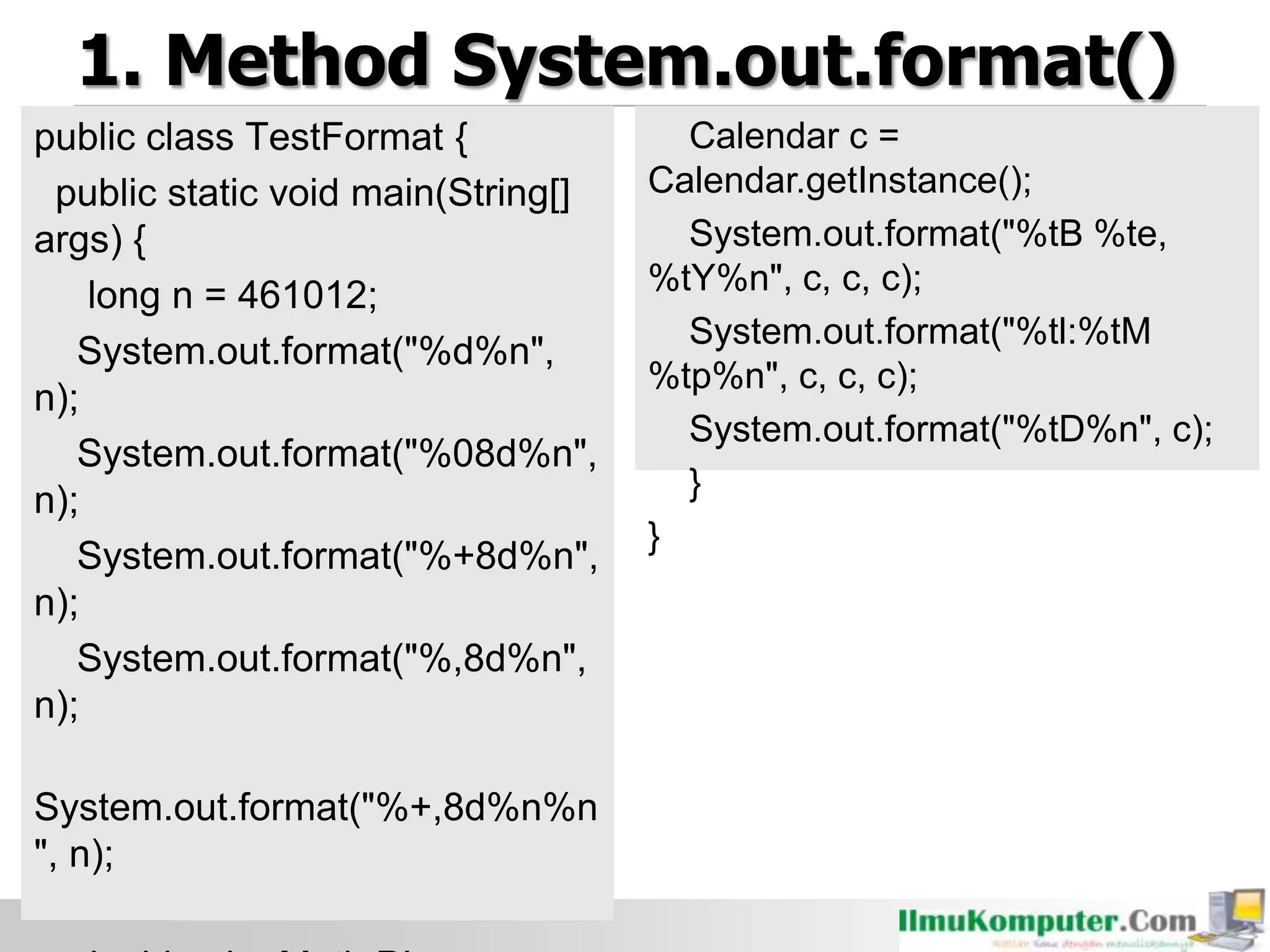 1. Method System.out.format()
public class TestFormat {
public static void main(String[]
args) {
long n = 461012;
System.out.format("%d%n",
n);
System.out.format("%08d%n",
n);
System.out.format("%+8d%n",
n);
System.out.format("%,8d%n",
n);
System.out.format("%+,8d%n%n
", n);
Calendar c =
Calendar.getInstance();
System.out.format("%tB %te,
%tY%n", c, c, c);
System.out.format("%tl:%tM
%tp%n", c, c, c);
System.out.format("%tD%n", c);
}
}
 