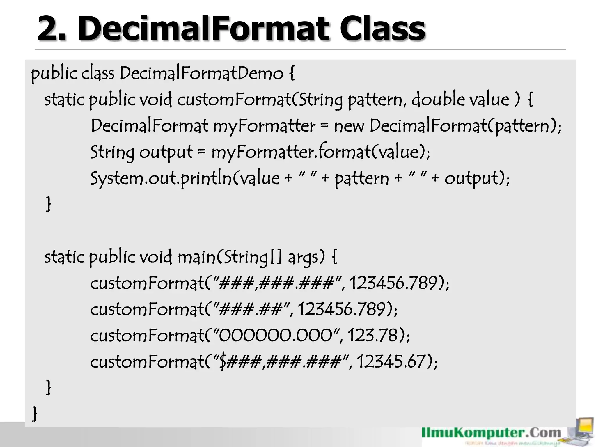 2. DecimalFormat Class
public class DecimalFormatDemo {
static public void customFormat(String pattern, double value ) {
DecimalFormat myFormatter = new DecimalFormat(pattern);
String output = myFormatter.format(value);
System.out.println(value + " " + pattern + " " + output);
}
static public void main(String[] args) {
customFormat("###,###.###", 123456.789);
customFormat("###.##", 123456.789);
customFormat("000000.000", 123.78);
customFormat("$###,###.###", 12345.67);
}
}
 