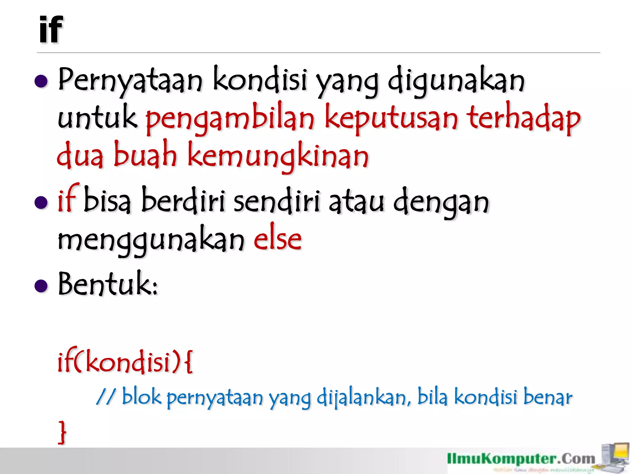 if
 Pernyataan kondisi yang digunakan
untuk pengambilan keputusan terhadap
dua buah kemungkinan
 if bisa berdiri sendiri atau dengan
menggunakan else
 Bentuk:
if(kondisi){
// blok pernyataan yang dijalankan, bila kondisi benar
}
 