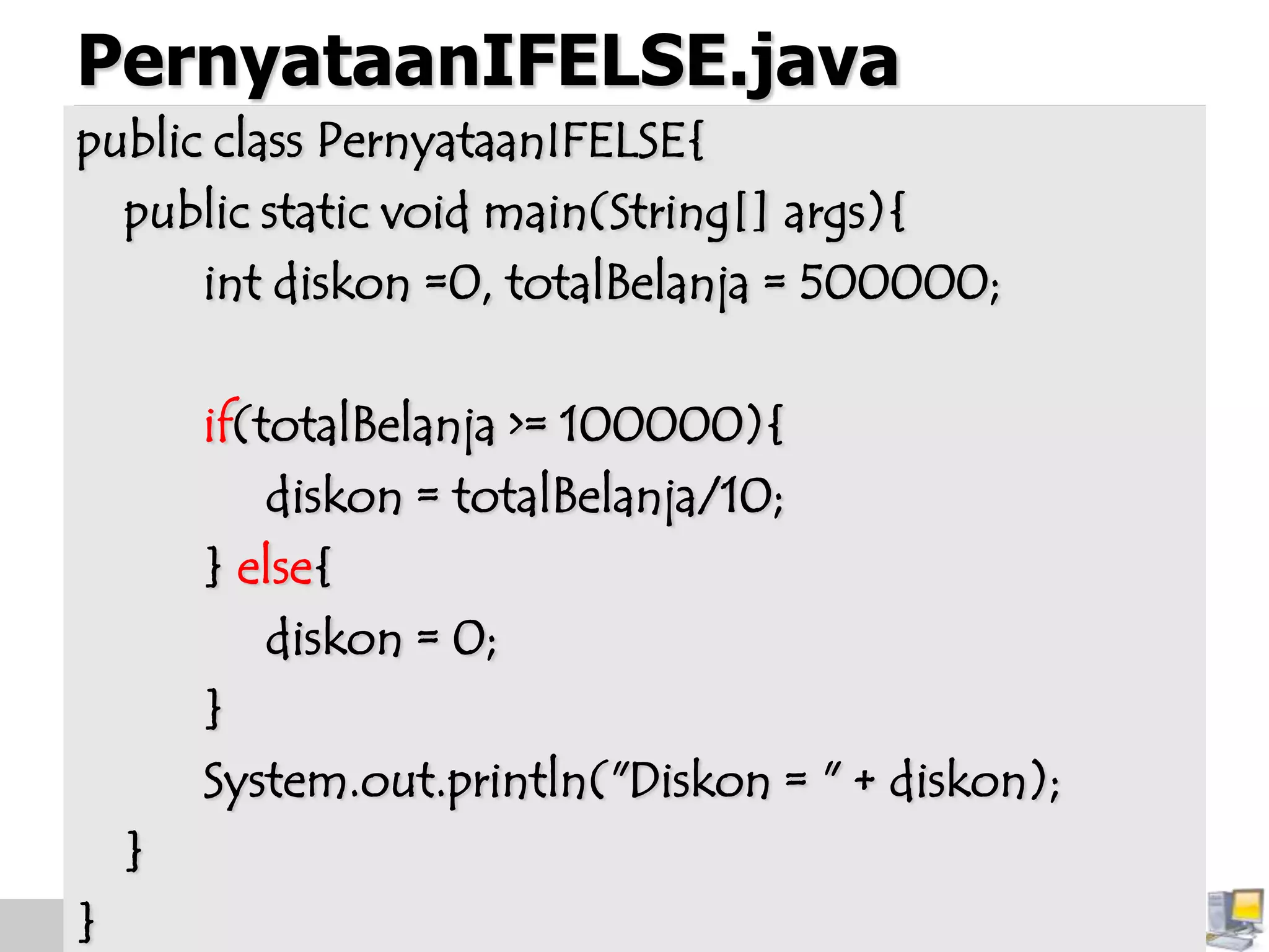 PernyataanIFELSE.java
public class PernyataanIFELSE{
public static void main(String[] args){
int diskon =0, totalBelanja = 500000;
if(totalBelanja >= 100000){
diskon = totalBelanja/10;
} else{
diskon = 0;
}
System.out.println("Diskon = " + diskon);
}
}
 